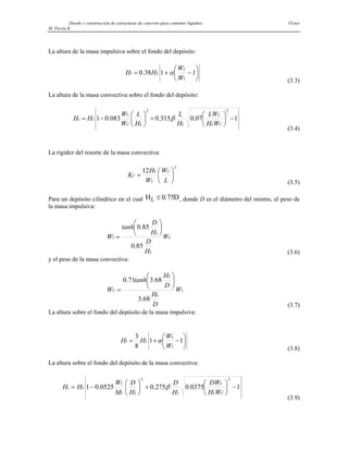 Diseño y construcción de estructuras de concreto para contener líquidos Víctor
M. Pavón R
La altura de la masa impulsiva sobre el fondo del depósito:
⎪
⎭
⎪
⎬
⎫
⎪
⎩
⎪
⎨
⎧
⎟
⎠
⎞
⎜
⎝
⎛
−
+
= 1
1
38
.
0
I
L
L
I
W
W
H
H α
(3.3)
La altura de la masa convectiva sobre el fondo del depósito:
⎪
⎪
⎭
⎪
⎪
⎬
⎫
⎪
⎪
⎩
⎪
⎪
⎨
⎧
−
⎟
⎠
⎞
⎜
⎝
⎛
+
⎟
⎠
⎞
⎜
⎝
⎛
−
= 1
07
.
0
315
.
0
083
.
0
1
2
2
C
L
L
L
L
C
L
L
c
W
H
LW
H
L
H
L
W
W
H
H β
(3.4)
La rigidez del resorte de la masa convectiva:
2
12
⎟
⎠
⎞
⎜
⎝
⎛
=
L
W
W
H
K
C
L
L
C
(3.5)
Para un depósito cilíndrico en el cual H D
L ≤ 0 75
. , donde D es el diámetro del mismo, el peso de
la masa impulsiva:
L
L
L
I W
H
D
H
D
tanh
W
85
.
0
85
.
0 ⎟
⎠
⎞
⎜
⎝
⎛
=
(3.6)
y el peso de la masa convectiva:
L
L
L
C W
D
H
D
H
tanh
W
68
.
3
68
.
3
71
.
0 ⎟
⎠
⎞
⎜
⎝
⎛
=
(3.7)
La altura sobre el fondo del depósito de la masa impulsiva:
⎪
⎭
⎪
⎬
⎫
⎪
⎩
⎪
⎨
⎧
⎟
⎠
⎞
⎜
⎝
⎛
−
+
= 1
1
8
3
I
L
L
I
W
W
H
H α
(3.8)
La altura sobre el fondo del depósito de la masa convectiva:
⎪
⎪
⎭
⎪
⎪
⎬
⎫
⎪
⎪
⎩
⎪
⎪
⎨
⎧
−
⎟
⎠
⎞
⎜
⎝
⎛
+
⎟
⎠
⎞
⎜
⎝
⎛
−
= 1
0375
.
0
275
.
0
0525
.
0
1
2
2
C
L
L
L
L
C
L
L
c
W
H
DW
H
D
H
D
M
W
H
H β
(3.9)
 