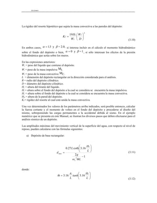 Acciones
La rigidez del resorte hipotético que sujeta la masa convectiva a las paredes del depósito:
2
19
⎟
⎠
⎞
⎜
⎝
⎛
=
D
W
W
H
K
C
L
L
C
(3.10)
En ambos casos, α β
= 13
. y = 2.0, si interesa incluir en el cálculo el momento hidrodinámico
sobre el fondo del depósito o bien, α β
= 0 y = 1, si sólo interesan los efectos de la presión
hidrodinámica que actúa sobre los muros.
En las expresiones anteriores:
WL = peso del líquido que contiene el depósito.
WI = peso de la masa impulsiva M .
I
WC = peso de la masa convectiva MC.
L = dimensión del depósito rectangular en la dirección considerada para el análisis.
R = radio del depósito cilíndrico.
D = diámetro del depósito cilíndrico.
HL = altura del tirante del líquido.
HI = altura sobre el fondo del depósito a la cual se considera se encuentra la masa impulsiva.
HC = altura sobre el fondo del depósito a la cual se considera se encuentra la masa convectiva.
HM = altura de la pared del depósito.
KC= rigidez del resorte al cual está unida la masa convectiva.
Una vez determinados los valores de los parámetros arriba indicados, será posible entonces, calcular
la fuerza cortante y el momento de volteo en el fondo del depósito y procederse al diseño del
mismo, sobreponiendo las cargas permanentes a la accidental debida al sismo. En el ejemplo
numérico que se presenta en este Manual, se ilustran los diversos pasos que deben efectuarse para el
análisis sísmico de un depósito.
Las amplitudes máximas del movimiento vertical de la superficie del agua, con respecto al nivel de
reposo, pueden calcularse con las fórmulas siguientes:
a) Depósito de base rectangular:
1
2
16
.
3
coth
27
.
0
2
−
⎟
⎠
⎞
⎜
⎝
⎛
=
L
g
L
H
L
d
h
c
L
max
θ
ω
(3.11)
donde:
⎟
⎠
⎞
⎜
⎝
⎛
=
L
H
tanh
L
A L
c
h 16
.
3
16
.
3
θ
(3.12)
 
