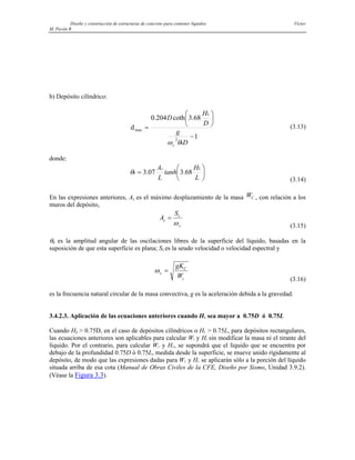 Diseño y construcción de estructuras de concreto para contener líquidos Víctor
M. Pavón R
b) Depósito cilíndrico:
1
68
.
3
coth
204
.
0
d
2
max
−
⎟
⎠
⎞
⎜
⎝
⎛
=
D
g
D
H
D
h
c
L
θ
ω
(3.13)
donde:
⎟
⎠
⎞
⎜
⎝
⎛
=
L
H
tanh
L
A L
c
h 68
.
3
07
.
3
θ
(3.14)
En las expresiones anteriores, Ac es el máximo desplazamiento de la masa WC , con relación a los
muros del depósito,
A
S
c
v
c
=
ω (3.15)
θh es la amplitud angular de las oscilaciones libres de la superficie del líquido, basadas en la
suposición de que esta superficie es plana; Sv es la seudo velocidad o velocidad espectral y
ωc
C
c
gK
W
=
(3.16)
es la frecuencia natural circular de la masa convectiva, g es la aceleración debida a la gravedad.
3.4.2.3. Aplicación de las ecuaciones anteriores cuando HL sea mayor a 0.75D ó 0.75L
Cuando HL > 0.75D, en el caso de depósitos cilíndricos o HL > 0.75L, para depósitos rectangulares,
las ecuaciones anteriores son aplicables para calcular WI y HI sin modificar la masa ni el tirante del
líquido. Por el contrario, para calcular WC y HC, se supondrá que el líquido que se encuentra por
debajo de la profundidad 0.75D ó 0.75L, medida desde la superficie, se mueve unido rígidamente al
depósito, de modo que las expresiones dadas para WC y HC se aplicarán sólo a la porción del líquido
situada arriba de esa cota (Manual de Obras Civiles de la CFE, Diseño por Sismo, Unidad 3.9.2).
(Véase la Figura 3.3).
 