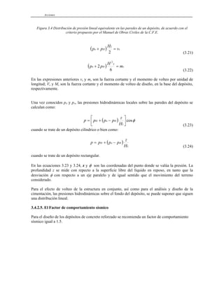 Acciones
Figura 3.4 Distribución de presión lineal equivalente en las paredes de un depósito, de acuerdo con el
criterio propuesto por el Manuel de Obras Civiles de la C.F.E.
( ) s
L
H
o v
H
p
p =
+
2 (3.21)
( ) s
L
H
o m
H
p
p =
+
6
2
2
(3.22)
En las expresiones anteriores vs y ms son la fuerza cortante y el momento de volteo por unidad de
longitud; Vs y Ms son la fuerza cortante y el momento de volteo de diseño, en la base del depósito,
respectivamente.
Una vez conocidos pH y pO, las presiones hidrodinámicas locales sobre las paredes del depósito se
calculan como:
( ) φ
cos
⎥
⎦
⎤
⎢
⎣
⎡
−
+
=
L
H
o
H
H
z
p
p
p
p
(3.23)
cuando se trate de un depósito cilíndrico o bien como:
( )
L
H
o
H
H
z
p
p
p
p −
+
=
(3.24)
cuando se trate de un depósito rectangular.
En las ecuaciones 3.23 y 3.24, z y φ son las coordenadas del punto donde se valúa la presión. La
profundidad z se mide con repecto a la superficie libre del líquido en reposo, en tanto que la
desviación φ con respecto a un eje paralelo y de igual sentido que el movimiento del terreno
considerado.
Para el efecto de volteo de la estructura en conjunto, así como para el análisis y diseño de la
cimentación, las presiones hidrodinámicas sobre el fondo del depósito, se puede suponer que siguen
una distribución lineal.
3.4.2.5. El Factor de comportamiento sísmico
Para el diseño de los depósitos de concreto reforzado se recomienda un factor de comportamiento
sísmico igual a 1.5.
 