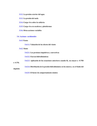 3.3.2. La presión exterior del agua
3.3.3. La presión del suelo
3.3.4. Carga viva sobre la cubierta
3.3.5. Carga viva en escaleras y plataformas
3.3.6. Otras acciones variables
3.4. Acciones accidentales
3.4.1.Viento
3.4.1.1. Valuación de los efectos del viento
3.4.2. Sismo
3.4.2.1. Las presiones impulsivas y convectivas
3.4.2.2. Fuerzas hidrodinámicas
3.4.2.3. Aplicación de las ecuaciones anteriores cuando HL sea mayor a 0.75D
ó 0.75L
3.4.2.4. Distribución de la presión hidrodinámica en los muros y en el fondo del
depósito
3.4.2.5. El factor de comportamiento sísmico
 
