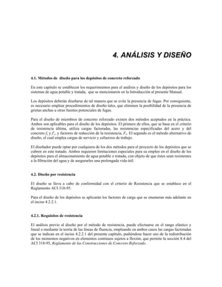 4. ANÁLISIS Y DISEÑO
4.1. Métodos de diseño para los depósitos de concreto reforzado
En este capítulo se establecen los requerimientos para el análisis y diseño de los depósitos para los
sistemas de agua potable y tratada, que se mencionaron en la Introducción al presente Manual.
Los depósitos deberán diseñarse de tal manera que se evite la presencia de fugas. Por consiguiente,
es necesario emplear procedimientos de diseño tales, que eliminen la posibilidad de la presencia de
grietas anchas u otras fuentes potenciales de fugas.
Para el diseño de miembros de concreto reforzado existen dos métodos aceptados en la práctica.
Ambos son aplicables para el diseño de los depósitos. El primero de ellos, que se basa en el criterio
de resistencia última, utiliza cargas factoradas, las resistencias especificadas del acero y del
concreto fy y f'c, y factores de reducción de la resistencia, FR. El segundo es el método alternativo de
diseño, el cual emplea cargas de servicio y esfuerzos de trabajo.
El diseñador puede optar por cualquiera de los dos métodos para el proyecto de los depósitos que se
cubren en este tratado. Ambos requieren limitaciones especiales para su empleo en el diseño de los
depósitos para el almacenamiento de agua potable o tratada, con objeto de que éstos sean resistentes
a la filtración del agua y de asegurarles una prolongada vida útil.
4.2. Diseño por resistencia
El diseño se lleva a cabo de conformidad con el criterio de Resistencia que se establece en el
Reglamento ACI 318-95.
Para el diseño de los depósitos se aplicarán los factores de carga que se enumeran más adelante en
el inciso 4.2.2.1.
4.2.1. Requisitos de resistencia
El análisis previo al diseño por el método de resistencia, puede efectuarse en el rango elástico y
lineal o mediante la teoría de las líneas de fluencia, empleando en ambos casos las cargas factoradas
que se indican en el inciso 4.2.2.1 del presente capítulo, pudiéndose hacer uso de la redistribución
de los momentos negativos en elementos continuos sujetos a flexión, que permite la sección 8.4 del
ACI 318-95, Reglamento de las Construcciones de Concreto Reforzado.
 