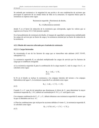 Diseño y construcción de estructuras de concreto para contener líquidos Víctor
M. Pavón R
Se entiende por resistencia a la magnitud de una acción o de una combinación de acciones que
provoquen la aparición de un estado límite de falla en la estructura. El requisito básico para la
resistencia se expresa como sigue:
Resistencia requerida ≤ Resistencia de diseño,
ó
RR ≤ FR(Resistencia nominal)
donde FR es el factor de reducción de la resistencia que corresponda, según los valores que se
sugieren en el inciso 4.2.2.2 del presente capítulo.
En el procedimiento de resistencia de diseño, el margen de seguridad se proporciona multiplicando
las cargas de servicio por un factor de carga y la resistencia nominal por un factor de reducción de
la resistencia.
4.2.2. Diseño del concreto reforzado por el método de resistencia
4.2.2.1. Cargas factoradas
Se recomienda el uso de los factores de carga que se transcriben más adelante (ACI 318-95,
subcapítulo 9.2).
La resistencia requerida RR se calculará multiplicando las cargas de servicio por los factores de
carga que se establecen enseguida:
a) La resistencia requerida RR para la combinación de la carga muerta CM más la carga viva CV, se
calculará como sigue:
RR ≤ 1.4CM + 1.7CV
(4.1)
b) Si en el diseño se incluye la resistencia a los empujes laterales del terreno o los empujes
hidrostáticos del agua CF, la resistencia requerida RR se calculará como sigue:
RR ≤ 1.4CM + 1.7 CV + 1.7CF
(4.2)
Cuando CM o CV sean de tal naturaleza que disminuyan el efecto de CF, para determinar la mayor
resistencia requerida RR, 1.4 CM deberá ser sustituida por 0. 9 CM y CV será igual a cero.
Con ninguna combinación de CM, CV y CF, deberá obtenerse una resistencia requerida RR menor que
la que se obtendría con la ec. 4.1.
c) Para las combinaciones que incluyen las acciones debidas al viento CW, la resistencia requerida RR
se calculará como sigue:
RR ≤ 0.75(1.4 CM + 1.7 CV + 1.7CW)
(4.3)
 