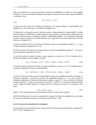 Análisis y diseño
para una condición tal, en que sea necesario considerar la totalidad de la carga viva. Para aquella
condición en que sea necesario considerar una carga viva nula, tal como ocurre cuando el depósito
se encuentra vacío:
RR ≤ 0.9 CM + 1.3 CW
(4.4)
Si fuese necesario incluir en el diseño la resistencia a las cargas sísmicas CS especificadas, será
aplicable la ec. (4.3), sólo que 1.1CS habrá de reemplazar a CW.
d) Puesto que es primordial que las estructuras para el almacenamiento de agua potable y tratada
sean herméticas a la filtración o fugas de agua, lo cual se logra en una gran parte, reduciendo a un
mínimo el agrietamiento, se emplea un factor de “durabilidad sanitaria”, S. La resistencia requerida
RR para el acero de refuerzo se calcula entonces como sigue (Environmental Engineering Concrete
Structures, Unidad 2.6.5):
d1) En los cálculos del acero de refuerzo en flexión, el factor de durabilidad sanitaria, S = 1.3, por
lo que la resistencia requerida será 1.3 RR.
d2) En los cálculos del refuerzo en tensión directa, el factor de durabilidad sanitaria S = 1.65, por lo
que la resistencia requerida será 1.65 RR.
En un muro sujeto al empuje de tierras o agua, tomando en cuenta la ec. 4.2 y el subinciso d2, la
resistencia requerida para el diseño a flexión:
RR ≤ 1.3 (1.4CM + 1.7CV + 1.7CF) = 1.82 CM + 2.21CV + 2.21CF (4.5)
En un muro sujeto al empuje de tierras o de agua, tomando en cuenta la ec. 4.2 y el subinciso d3, la
resistencia requerida en el acero a tensión directa:
RR ≤ 1.65 (1.4TD + 1.7TV + 1.7TF) = 2.31TD + 2.81TV + 2.81TF (4.6)
d3) En el cálculo del refuerzo para tensión diagonal (como una medida del esfuerzo cortante), la
resistencia requerida se afectará de un factor de durabilidad sanitaria S =1.3, y por lo tanto, la
resistencia requerida en el acero de refuerzo para cortante, es igual a 1.3 veces el exceso de la fuerza
cortante aplicada Vu, menos la que soporta el concreto Vc, donde Vu es la fuerza cortante calculada
con las cargas de diseño después de la aplicación de los factores de carga. Vc se calculará como
sigue:
FRVs ≥ 1.3(Vu - FRVc) (4.7)
donde Vs es la resistencia nominal al cortante que resiste el refuerzo para cortante.
d4) En los cálculos para la zona en compresión de cargas de flexión y de compresión, y para todas
las cargas que soporta el concreto, la resistencia requerida será 1.ORR.
4.2.2.2. Factores de reducción de la resistencia
Se recomienda el uso de los factores de reducción de la resistencia que se transcriben a continuación
(ACI 318-95, subcapítulo 9.3):
 