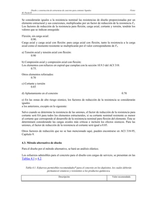 Diseño y construcción de estructuras de concreto para contener líquidos Víctor
M. Pavón R
Se considerarán iguales a la resistencia nominal las resistencias de diseño proporcionadas por un
elemento estructural y sus conexiones, multiplicadas por un factor de reducción de la resistencia FR.
Los factores de reducción de la resistencia para flexión, carga axial, cortante y torsión, tendrán los
valores que se indican enseguida:
Flexión, sin carga axial:
0.90.
Carga axial y carga axial con flexión: para carga axial con flexión, tanto la resistencia a la carga
axial como el momento resistente se multiplicarán por el valor correspondiente de FR.
a) Tensión axial y tensión axial con flexión:
0.90
b) Compresión axial y compresión axial con flexión:
Los elementos con refuerzo en espiral que cumplan con la sección 10.9.3 del ACI 318:
0.75.
Otros elementos reforzados:
0.70
c) Cortante y torsión
0.85
d) Aplastamiento en el concreto 0.70
e) En las zonas de alto riesgo sísmico, los factores de reducción de la resistencia se considerarán
iguales
a los anteriores, excepto en lo siguiente:
Salvo cuando se determine la resistencia de las uniones, el factor de reducción de la resistencia para
cortante será 0.6 para todos los elementos estructurales, si su cortante nominal resistente es menor
al cortante que corresponde al desarrollo de la resistencia nominal para flexión del elemento. Ésta se
determinará considerando las cargas axiales más críticas e incluirá los efectos sísmicos. Para las
uniones, el factor de reducción de la resistencia al cortante será igual a 0.85.
Otros factores de reducción que no se han mencionado aquí, pueden encontrarse en ACI 318-95,
Capítulo 9.
4.3. Método alternativo de diseño
Para el diseño por el método alternativo, se hará un análisis elástico.
Los esfuerzos admisibles para el concreto para el diseño con cargas de servicio, se presentan en las
Tablas 4.1 y 4.2.
Tabla 4.1. Esfuerzos permisibles recomendados* para el concreto en los depósitos, los cuales deberán
permanecer estancos y resistentes a los productos químicos♦
Descripción Valor recomendado
 