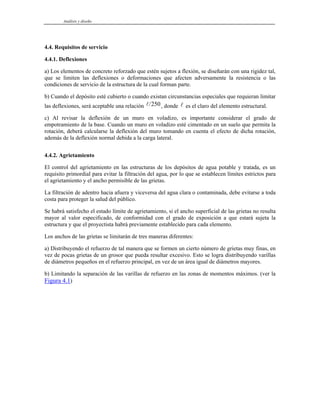 Análisis y diseño
4.4. Requisitos de servicio
4.4.1. Deflexiones
a) Los elementos de concreto reforzado que estén sujetos a flexión, se diseñarán con una rigidez tal,
que se limiten las deflexiones o deformaciones que afecten adversamente la resistencia o las
condiciones de servicio de la estructura de la cual forman parte.
b) Cuando el depósito esté cubierto o cuando existan circunstancias especiales que requieran limitar
las deflexiones, será aceptable una relación , donde es el claro del elemento estructural.
l/250 l
c) Al revisar la deflexión de un muro en voladizo, es importante considerar el grado de
empotramiento de la base. Cuando un muro en voladizo esté cimentado en un suelo que permita la
rotación, deberá calcularse la deflexión del muro tomando en cuenta el efecto de dicha rotación,
además de la deflexión normal debida a la carga lateral.
4.4.2. Agrietamiento
El control del agrietamiento en las estructuras de los depósitos de agua potable y tratada, es un
requisito primordial para evitar la filtración del agua, por lo que se establecen límites estrictos para
el agrietamiento y el ancho permisible de las grietas.
La filtración de adentro hacia afuera y viceversa del agua clara o contaminada, debe evitarse a toda
costa para proteger la salud del público.
Se habrá satisfecho el estado límite de agrietamiento, si el ancho superficial de las grietas no resulta
mayor al valor especificado, de conformidad con el grado de exposición a que estará sujeta la
estructura y que el proyectista habrá previamente establecido para cada elemento.
Los anchos de las grietas se limitarán de tres maneras diferentes:
a) Distribuyendo el refuerzo de tal manera que se formen un cierto número de grietas muy finas, en
vez de pocas grietas de un grosor que pueda resultar excesivo. Esto se logra distribuyendo varillas
de diámetros pequeños en el refuerzo principal, en vez de un área igual de diámetros mayores.
b) Limitando la separación de las varillas de refuerzo en las zonas de momentos máximos. (ver la
Figura 4.1)
 