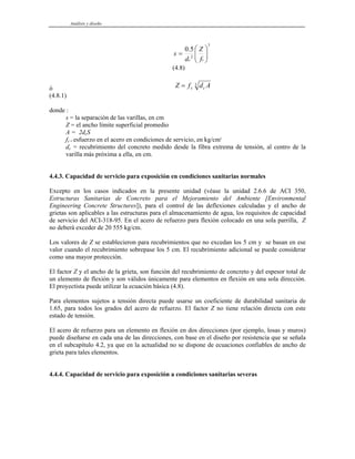 Análisis y diseño
3
2
5
.
0
⎟
⎟
⎠
⎞
⎜
⎜
⎝
⎛
=
s
c f
Z
d
s
(4.8)
ó Z f d A
s c
= 3
(4.8.1)
donde :
s = la separación de las varillas, en cm
Z = el ancho límite superficial promedio
A = 2dcS
fs = esfuerzo en el acero en condiciones de servicio, en kg/cm2
dc = recubrimiento del concreto medido desde la fibra extrema de tensión, al centro de la
varilla más próxima a ella, en cm.
4.4.3. Capacidad de servicio para exposición en condiciones sanitarias normales
Excepto en los casos indicados en la presente unidad (véase la unidad 2.6.6 de ACI 350,
Estructuras Sanitarias de Concreto para el Mejoramiento del Ambiente [Environmental
Engineering Concrete Structures]), para el control de las deflexiones calculadas y el ancho de
grietas son aplicables a las estructuras para el almacenamiento de agua, los requisitos de capacidad
de servicio del ACI-318-95. En el acero de refuerzo para flexión colocado en una sola parrilla, Z
no deberá exceder de 20 555 kg/cm.
Los valores de Z se establecieron para recubrimientos que no excedan los 5 cm y se basan en ese
valor cuando el recubrimiento sobrepase los 5 cm. El recubrimiento adicional se puede considerar
como una mayor protección.
El factor Z y el ancho de la grieta, son función del recubrimiento de concreto y del espesor total de
un elemento de flexión y son válidos únicamente para elementos en flexión en una sola dirección.
El proyectista puede utilizar la ecuación básica (4.8).
Para elementos sujetos a tensión directa puede usarse un coeficiente de durabilidad sanitaria de
1.65, para todos los grados del acero de refuerzo. El factor Z no tiene relación directa con este
estado de tensión.
El acero de refuerzo para un elemento en flexión en dos direcciones (por ejemplo, losas y muros)
puede diseñarse en cada una de las direcciones, con base en el diseño por resistencia que se señala
en el subcapítulo 4.2, ya que en la actualidad no se dispone de ecuaciones confiables de ancho de
grieta para tales elementos.
4.4.4. Capacidad de servicio para exposición a condiciones sanitarias severas
 