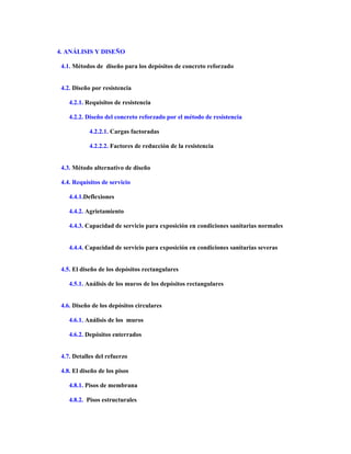 4. ANÁLISIS Y DISEÑO
4.1. Métodos de diseño para los depósitos de concreto reforzado
4.2. Diseño por resistencia
4.2.1. Requisitos de resistencia
4.2.2. Diseño del concreto reforzado por el método de resistencia
4.2.2.1. Cargas factoradas
4.2.2.2. Factores de reducción de la resistencia
4.3. Método alternativo de diseño
4.4. Requisitos de servicio
4.4.1.Deflexiones
4.4.2. Agrietamiento
4.4.3. Capacidad de servicio para exposición en condiciones sanitarias normales
4.4.4. Capacidad de servicio para exposición en condiciones sanitarias severas
4.5. El diseño de los depósitos rectangulares
4.5.1. Análisis de los muros de los depósitos rectangulares
4.6. Diseño de los depósitos circulares
4.6.1. Análisis de los muros
4.6.2. Depósitos enterrados
4.7. Detalles del refuerzo
4.8. El diseño de los pisos
4.8.1. Pisos de membrana
4.8.2. Pisos estructurales
 