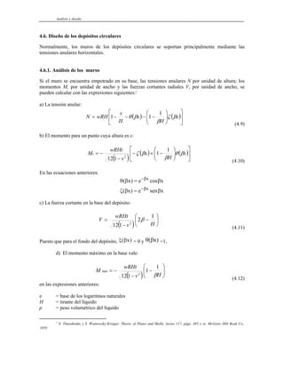 Análisis y diseño
4.6. Diseño de los depósitos circulares
Normalmente, los muros de los depósitos circulares se soportan principalmente mediante las
tensiones anulares horizontales.
4.6.1. Análisis de los muros
Si el muro se encuentra empotrado en su base, las tensiones anulares N por unidad de altura; los
momentos M, por unidad de ancho y las fuerzas cortantes radiales V, por unidad de ancho, se
pueden calcular con las expresiones siguientes:2
a) La tensión anular:
( ) ( )⎥
⎦
⎤
⎢
⎣
⎡
⎟
⎟
⎠
⎞
⎜
⎜
⎝
⎛
−
−
−
−
= x
H
x
H
x
wRH
N β
ζ
β
β
θ
1
1
1
(4.9)
b) El momento para un punto cuya altura es x:
( )
( ) ( )⎥
⎦
⎤
⎢
⎣
⎡
⎟
⎟
⎠
⎞
⎜
⎜
⎝
⎛
−
+
−
−
−
= x
H
x
v
wRHt
Mx β
θ
β
β
ζ
1
1
1
12 2
(4.10)
En las ecuaciones anteriores:
θ β β
ζ β β
β
β
( ) cos
( )
x e
x e sen x
x
x
=
=
x
−
−
c) La fuerza cortante en la base del depósito:
( )
⎟
⎠
⎞
⎜
⎝
⎛
−
−
=
H
v
wRHt
V
1
2
1
12 2
β
(4.11)
Puesto que para el fondo del depósito, ξ β
( x) = 0 y θ β
( )
x =1,
d) El momento máximo en la base vale:
( ) ⎟
⎟
⎠
⎞
⎜
⎜
⎝
⎛
−
−
−
=
H
v
wRHt
M
β
1
1
1
12 2
máx
(4.12)
en las expresiones anteriores:
e = base de los logaritmos naturales
H = tirante del líquido
p = peso volumétrico del líquido
2
S. Timoshenko y S. Woinowsky-Krieger, Theory of Plates and Shells, inciso 117, págs. 485 y ss. McGraw Hill Book Co.,
1959.
 