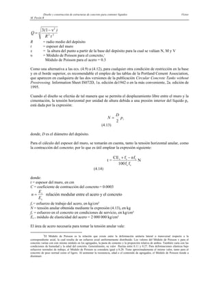 Diseño y construcción de estructuras de concreto para contener líquidos Víctor
M. Pavón R
Q
R t
=
−
3 1 2
2 2
4
( )
ν
R = radio medio del depósito
t = espesor del muro
x = la altura del punto a partir de la base del depósito para la cual se valúan N, M y V
υ = Módulo de Poisson para el concreto,3
Módulo de Poisson para el acero = 0.3
Como una alternativa a las ecs. (4.9) a (4.12), para cualquier otra condición de restricción en la base
y en el borde superior, es recomendable el empleo de las tablas de la Portland Cement Association,
que aparecen en cualquiera de las dos versiones de la publicación Circular Concrete Tanks without
Prestressing. Information Sheet IS072D, 1a. edición de1942 o en la más conveniente, 2a. edición de
1995.
Cuando el diseño se efectúa de tal manera que se permita el desplazamiento libre entre el muro y la
cimentación, la tensión horizontal por unidad de altura debida a una presión interior del líquido pi,
está dada por la expresión:
i
p
D
N
2
=
(4.13)
donde, D es el diámetro del depósito.
Para el cálculo del espesor del muro, se tomarán en cuenta, tanto la tensión horizontal anular, como
la contracción del concreto; por lo que es útil emplear la expresión siguiente:
t =
CE f nf
100f f
N
s s c
c s
+ −
(4.14)
donde:
t = espesor del muro, en cm
C = coeficiente de contracción del concreto = 0.0003
n
E
E
s
=
c
relación modular entre el acero y el concreto
fs = esfuerzo de trabajo del acero, en kg/cm²
N = tensión anular obtenida mediante la expresión (4.13), en kg
fc = esfuerzo en el concreto en condiciones de servicio, en kg/cm²
Es = módulo de elasticidad del acero = 2 000 000 kg/cm²
El área de acero necesaria para tomar la tensión anular vale:
3
El Módulo de Poisson es la relación que existe entre la deformación unitaria lateral o transversal respecto a la
correspondiente axial, la cual resulta de un esfuerzo axial uniformemente distribuido. Los valores del Módulo de Poisson ν para el
concreto varían con este mismo módulo en los agregados, la pasta de cemento y la proporción relativa de ambos. También varía con las
condiciones de humedad y la edad del concreto. Generalmente, su valor fluctúa entre 0.11 y 0.27. Para deformaciones elásticas bajo
esfuerzos normales de trabajo, el Módulo de Poisson se considera igual a 0.20. Tiene aproximadamente el mismo valor, tanto para el
concreto de peso normal como el ligero. Al aumentar la resistencia, edad o el contenido de agregados, el Módulo de Poisson tiende a
disminuir.
 