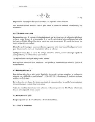 Análisis y diseño
A
N
f
ó
N
F f
s
s
u
R y
=
(4.15)
Dependiendo si se emplea el esfuerzo de trabajo o la capacidad última del acero.
Será necesario colocar refuerzo vertical, para tomar en cuenta los cambios volumétricos y de
temperatura.
4.6.2. Depósitos enterrados
Las especificaciones de construcción habrán de exigir que las operaciones de colocación del relleno
se lleven a cabo después de la construcción de la losa de cubierta y de haberse efectuado la prueba
de impermeabilidad del depósito, de tal suerte que como consecuencia del empuje de tierras, los
muros no trabajen en voladizo.
El diseño se efectuará para las dos condiciones siguientes, tanto para la estabilidad general como
para dimensionar los muros, la cimentación y la losa de cubierta:
1) Depósito vacío, bajo la acción del empuje del relleno exterior, con la sobrecarga superficial
correspondiente y la subpresión del agua freática.
2) Depósito lleno sin ningún empuje lateral externo.
Los depósitos enterrados serán sometidos a una prueba de impermeabilidad antes de colocar el
relleno exterior.
4.7. Detalles del refuerzo
Los detalles del refuerzo, tales como: longitudes de anclaje, ganchos, empalmes y traslapes se
ajustarán a lo establecido en los Capítulos 7 y 12 de ACI 318-95, Reglamento de las Construcciones
de Concreto Reforzado.
En los depósitos circulares, el refuerzo se colocará de manera similar a las varillas horizontales que
se suministren para contracción y temperatura.
Todos los empalmes traslapados serán salteados, cuidándose que no más del 50% del refuerzo de
tensión se traslape en la misma sección.
4.8. El diseño de los pisos
Los pisos pueden ser: de tipo estructural o de tipo de membrana.
4.8.1. Pisos de membrana
 