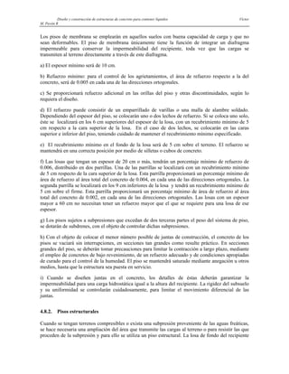 Diseño y construcción de estructuras de concreto para contener líquidos Víctor
M. Pavón R
Los pisos de membrana se emplearán en aquellos suelos con buena capacidad de carga y que no
sean deformables. El piso de membrana únicamente tiene la función de integrar un diafragma
impermeable para conservar la impermeabilidad del recipiente, toda vez que las cargas se
transmiten al terreno directamente a través de este diafragma.
a) El espesor mínimo será de 10 cm.
b) Refuerzo mínimo: para el control de los agrietamientos, el área de refuerzo respecto a la del
concreto, será de 0.005 en cada una de las direcciones ortogonales.
c) Se proporcionará refuerzo adicional en las orillas del piso y otras discontinuidades, según lo
requiera el diseño.
d) El refuerzo puede consistir de un emparrillado de varillas o una malla de alambre soldado.
Dependiendo del espesor del piso, se colocarán uno o dos lechos de refuerzo. Si se coloca uno solo,
éste se localizará en los 6 cm superiores del espesor de la losa, con un recubrimiento mínimo de 5
cm respecto a la cara superior de la losa. En el caso de dos lechos, se colocarán en las caras
superior e inferior del piso, teniendo cuidado de mantener el recubrimiento mínimo especificado.
e) El recubrimiento mínimo en el fondo de la losa será de 5 cm sobre el terreno. El refuerzo se
mantendrá en una correcta posición por medio de silletas o cubos de concreto.
f) Las losas que tengan un espesor de 20 cm o más, tendrán un porcentaje mínimo de refuerzo de
0.006, distribuido en dos parrillas. Una de las parrillas se localizará con un recubrimiento mínimo
de 5 cm respecto de la cara superior de la losa. Esta parrilla proporcionará un porcentaje mínimo de
área de refuerzo al área total del concreto de 0.004, en cada una de las direcciones ortogonales. La
segunda parrilla se localizará en los 9 cm inferiores de la losa y tendrá un recubrimiento mínimo de
5 cm sobre el firme. Esta parrilla proporcionará un porcentaje mínimo de área de refuerzo al área
total del concreto de 0.002, en cada una de las direcciones ortogonales. Las losas con un espesor
mayor a 60 cm no necesitan tener un refuerzo mayor que el que se requiere para una losa de ese
espesor.
g) Los pisos sujetos a subpresiones que excedan de dos terceras partes el peso del sistema de piso,
se dotarán de subdrenes, con el objeto de controlar dichas subpresiones.
h) Con el objeto de colocar el menor número posible de juntas de construcción, el concreto de los
pisos se vaciará sin interrupciones, en secciones tan grandes como resulte práctico. En secciones
grandes del piso, se deberán tomar precauciones para limitar la contracción a largo plazo, mediante
el empleo de concretos de bajo revenimiento, de un refuerzo adecuado y de condiciones apropiadas
de curado para el control de la humedad. El piso se mantendrá saturado mediante anegación u otros
medios, hasta que la estructura sea puesta en servicio.
i) Cuando se diseñen juntas en el concreto, los detalles de éstas deberán garantizar la
impermeabilidad para una carga hidrostática igual a la altura del recipiente. La rigidez del subsuelo
y su uniformidad se controlarán cuidadosamente, para limitar el movimiento diferencial de las
juntas.
4.8.2. Pisos estructurales
Cuando se tengan terrenos compresibles o exista una subpresión proveniente de las aguas freáticas,
se hace necesaria una ampliación del área que transmite las cargas al terreno o para resistir las que
proceden de la subpresión y para ello se utiliza un piso estructural. La losa de fondo del recipiente
 