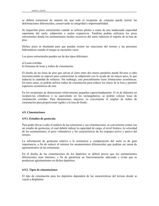 Análisis y diseño
se deberá estructurar de manera tal, que todo el recipiente de conjunto pueda resistir las
deformaciones diferenciales, conservando su integridad e impermeabilidad.
Se requerirán pisos estructurales cuando se utilicen pilotes a causa de una inadecuada capacidad
soportante del suelo, subpresión o suelos expansivos. También podrán utilizarse los pisos
estructurales donde los asentamientos locales excesivos del suelo reduzcan el soporte de la losa de
piso.
Dichos pisos se diseñarán para que puedan resistir las reacciones del terreno y las presiones
hidrostáticas cuando el tanque se encuentre vacío.
Los pisos estructurales pueden ser de dos tipos diferentes:
a) Losas corridas.
b) Sistemas de losas y trabes de cimentación.
El diseño de las losas de piso que salvan el claro entre dos muros paralelos puede llevarse a cabo
incremen-tando su espesor para contrarrestar la subpresión con la ayuda de un mayor peso, lo que
reducirá la cantidad de refuerzo. Sin embargo, este procedimiento tiene limitaciones económicas.
En estos casos, se podrán utilizar trabes de cimentación para reducir los claros de la losa y permitir
espesores económicos de ésta.
En los recipientes de dimensiones relativamente pequeñas (aproximadamente 15 m de diámetro en
recipien-tes cilíndricos o su equivalente en los rectangulares), se podrán colocar losas de
cimentación corridas. Para dimensiones mayores, es conveniente el empleo de trabes de
cimentación para proporcionar rigidez a la losa de fondo.
4.9. Cimentaciones
4.9.1. Estudios de geotecnia
Para poder llevar a cabo el análisis de las estructuras y sus cimentaciones, es conveniente contar con
un estudio de geotecnia, el cual deberá indicar la capacidad de carga, el nivel freático, la velocidad
de los asentamientos, el peso volumétrico y las características de los empujes activo y pasivo del
terreno.
La información de geotecnia relativa a la resistencia y compactación del suelo es de gran
importancia, a fin de reducir al mínimo los asentamientos diferenciales que podrían ser causa de
agrietamientos en las estructuras.
En el diseño de las cimentaciones de los depósitos se deberá prever que los asentamientos
diferenciales sean mínimos, a fin de garantizar un funcionamiento adecuado y evitar que se
produzcan agrietamientos en dichos depósitos.
4.9.2. Tipos de cimentaciones
El tipo de cimentación para los depósitos dependerá de las características del terreno donde se
vayan a desplantar.
 
