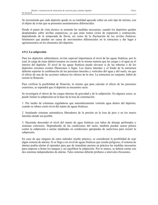 Diseño y construcción de estructuras de concreto para contener líquidos Víctor
M. Pavón R
Se recomienda que cada depósito quede en su totalidad apoyado sobre un solo tipo de terreno, con
el objeto de evitar que se presenten asentamientos diferenciales.
Desde el punto de vista técnico se tomarán las medidas necesarias, cuando los depósitos queden
desplantados sobre arcillas expansivas, ya que éstas tienen ciclos de expansión y contracción,
dependiendo de la temporada de lluvia, así como de la fluctuación de los niveles freáticos,
fenómenos que pueden ser causa de movimientos diferenciales en la estructura y dar lugar a
agrietamientos en los elementos del depósito.
4.9.3. La subpresión
Para los depósitos subterráneos, reviste especial importancia el nivel de las aguas freáticas, por lo
cual, la carga de éstas deberá tomarse en cuenta de la misma manera que las cargas o el agua en el
interior del depósito. El nivel de las aguas freáticas puede elevarse si de las tuberías o de los
depósitos cercanos existen filtraciones o fugas. Los muros laterales y el fondo de la estructura
deberán soportar la combinación de las presiones laterales y verticales del agua y del suelo, sin que
el efecto de una de las acciones reduzca los efectos de la otra. La estructura en conjunto, habrá de
resistir la flotación.
Para verificar la posibilidad de flotación, lo mismo que para calcular el efecto de las presiones
exteriores, se supondrá que el depósito se encuentra vacío.
Se investigará el efecto de las cargas alternas de gravedad y de la subpresión. En algunos casos, se
puede limitar la subpresión en la base de la losa de cimentación:
1. Por medio de columnas reguladoras que automáticamente verterán agua dentro del depósito,
cuando se rebase cierto nivel del manto de aguas freáticas.
2. Instalando sistemas automáticos liberadores de la presión en la losa de piso o en los muros
laterales donde sea posible.
3. Haciendo descender el nivel del manto de agua freáticas con tubos de drenaje perforados y
sistemas colectores. Dependiendo de las condiciones del suelo, también pueden usarse pilotes
contra la subpresión o anclas taladradas en condiciones apropiadas de suelo/roca para resistir la
subpresión.
En caso de que ninguno de estos métodos resulte práctico, se considerará la posibilidad de usar
algún sistema de alarma. Si se llega a un nivel de aguas freáticas que resulte peligroso, el sistema de
alarma podría alertar al operador para que de inmediato pusiera en práctica las medidas necesarias
para empezar a llenar los tanques y así equilibrar la subpresión. Por lo menos, se deberá contar con
dos sistemas independientes de alarma. Tales sistemas deberán probarse a intervalos frecuentes.
 