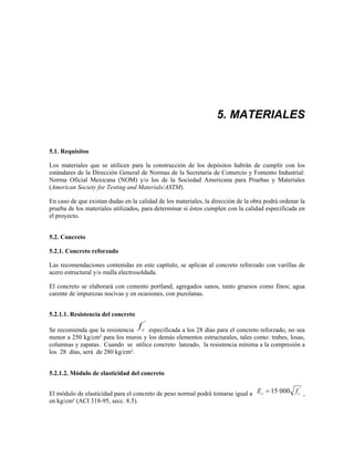 5. MATERIALES
5.1. Requisitos
Los materiales que se utilicen para la construcción de los depósitos habrán de cumplir con los
estándares de la Dirección General de Normas de la Secretaría de Comercio y Fomento Industrial:
Norma Oficial Mexicana (NOM) y/o los de la Sociedad Americana para Pruebas y Materiales
(American Society for Testing and Materials/ASTM).
En caso de que existan dudas en la calidad de los materiales, la dirección de la obra podrá ordenar la
prueba de los materiales utilizados, para determinar si éstos cumplen con la calidad especificada en
el proyecto.
5.2. Concreto
5.2.1. Concreto reforzado
Las recomendaciones contenidas en este capítulo, se aplican al concreto reforzado con varillas de
acero estructural y/o malla electrosoldada.
El concreto se elaborará con cemento portland, agregados sanos, tanto gruesos como finos; agua
carente de impurezas nocivas y en ocasiones, con puzolanas.
5.2.1.1. Resistencia del concreto
Se recomienda que la resistencia fc
'
especificada a los 28 días para el concreto reforzado, no sea
menor a 250 kg/cm² para los muros y los demás elementos estructurales, tales como: trabes, losas,
columnas y zapatas. Cuando se utilice concreto lanzado, la resistencia mínima a la compresión a
los 28 días, será de 280 kg/cm².
5.2.1.2. Módulo de elasticidad del concreto
El módulo de elasticidad para el concreto de peso normal podrá tomarse igual a E f
c c
= 15 000 '
,
en kg/cm² (ACI 318-95, secc. 8.5).
 