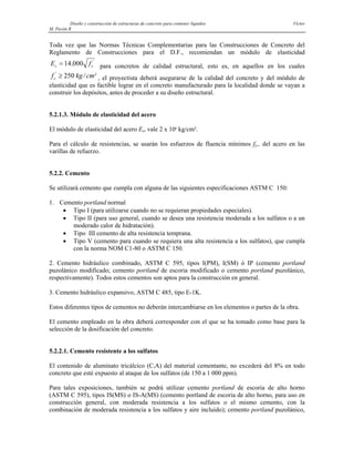 Diseño y construcción de estructuras de concreto para contener líquidos Víctor
M. Pavón R
Toda vez que las Normas Técnicas Complementarias para las Construcciones de Concreto del
Reglamento de Construcciones para el D.F., recomiendan un módulo de elasticidad
Ec = 14 000
, '
fc
m
para concretos de calidad estructural, esto es, en aquellos en los cuales
, el proyectista deberá asegurarse de la calidad del concreto y del módulo de
elasticidad que es factible lograr en el concreto manufacturado para la localidad donde se vayan a
construir los depósitos, antes de proceder a su diseño estructural.
f kg c
c
'
/ ²
≥ 250
5.2.1.3. Módulo de elasticidad del acero
El módulo de elasticidad del acero Es, vale 2 x 106
kg/cm².
Para el cálculo de resistencias, se usarán los esfuerzos de fluencia mínimos fy,, del acero en las
varillas de refuerzo.
5.2.2. Cemento
Se utilizará cemento que cumpla con alguna de las siguientes especificaciones ASTM C 150:
1. Cemento portland normal
• Tipo I (para utilizarse cuando no se requieran propiedades especiales).
• Tipo II (para uso general, cuando se desea una resistencia moderada a los sulfatos o a un
moderado calor de hidratación).
• Tipo III cemento de alta resistencia temprana.
• Tipo V (cemento para cuando se requiera una alta resistencia a los sulfatos), que cumpla
con la norma NOM C1-80 o ASTM C 150.
2. Cemento hidráulico combinado, ASTM C 595, tipos I(PM), I(SM) ó IP (cemento portland
puzolánico modificado; cemento portland de escoria modificado o cemento portland puzolánico,
respectivamente). Todos estos cementos son aptos para la construcción en general.
3. Cemento hidráulico expansivo, ASTM C 485, tipo E-1K.
Estos diferentes tipos de cementos no deberán intercambiarse en los elementos o partes de la obra.
El cemento empleado en la obra deberá corresponder con el que se ha tomado como base para la
selección de la dosificación del concreto.
5.2.2.1. Cemento resistente a los sulfatos
El contenido de aluminato tricálcico (C3A) del material cementante, no excederá del 8% en todo
concreto que esté expuesto al ataque de los sulfatos (de 150 a 1 000 ppm).
Para tales exposiciones, también se podrá utilizar cemento portland de escoria de alto horno
(ASTM C 595), tipos IS(MS) o IS-A(MS) (cemento portland de escoria de alto horno, para uso en
construcción general, con moderada resistencia a los sulfatos o el mismo cemento, con la
combinación de moderada resistencia a los sulfatos y aire incluido); cemento portland puzolánico,
 
