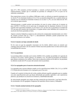 Materiales
tipos IP e IPA (cemento portland puzolana y cemento portland puzolana con aire incluido,
respectivamente), siempre que el contenido de puzolana no sobrepase el 25% en peso de los
materiales cementantes.
Para exposiciones severas a los sulfatos (1000 ppm o más), se utilizará un material cementante con
no más de 5% de aluminato tricálcico (C3A). Si no se encuentra disponible éste, se podrá utilizar un
cemento con un contenido de aluminato tricálcico (C3A) entre 5 y 8%, con una reducción del 10%
en la relación agua-cemento.
Alternativamente, se podrá sustituir una puzolana, tal como la ceniza volante por el cemento en
peso (ASTM C 618-92a), de tal suerte que el contenido total de aluminato tricálcico (C3A) del
cemento más la puzolana resultantes, no sea mayor a 5%. En este caso, la puzolana no excederá del
25% por peso del cemento más la puzolana, o se podrá utilizar como inhibidora de la reacción a la
escoria de alto horno granulada en tierra.
Algunos cementos hidráulicos expansivos (de contracción compensada) manufacturados con clinker
de cemento portland Tipo II o Tipo V y adecuadamente sulfatados, pueden proporcionar una
adecuada resistencia a los sulfatos.
5.2.2.2. Cemento con bajo contenido de álcalis
En los casos en que los agregados reaccionen con los álcalis, deberá usarse un cemento que
contenga menos del 0.60 % de este material. Dichas reacciones pueden tener un efecto adverso para
la durabilidad del concreto.
5.2.3. Las puzolanas
Las puzolanas deben concordar con la norma ASTM C 618 y tendrán una pérdida en la ignición de
al menos el 3% (véase: Análisis Químico, en ASTM C 311).1
No todas las puzolanas son benéficas
para obtener resistencia a los sulfatos. Para evitar la absorción errática en los aditivos, las puzolanas
no deberán exceder del 25% en peso del cemento más las puzolanas.
5.2.4. Los agregados para el concreto estructural normal
Los agregados para concreto deberán cumplir con las especificaciones NOM: C30, C111 y/o ASTM
C 33 (Especificación Estándar de los Agregados para Concreto).
Cuando así lo autorice la dirección de la obra, podrán utilizarse aquellos agregados que no cumplan
con estas especificaciones pero que hayan demostrado por pruebas especiales o por experiencias
prácticas, que producen un concreto de resistencia y durabilidad adecuadas.
Se seleccionarán agregados que tengan una baja contracción por desecación y una baja absorción.
Se recomienda el uso de agregados compuestos de materiales silicios (cuarzo y feldespato).
5.2.4.1. Tamaño nominal máximo de los agregados
1
ASTM C 618. Métodos Estándar de Prueba para el Muestreo y Ensaye de la Ceniza Volante o Puzolana Natural, que se
vaya a utilizar como Adtitivo Mineral en el Concreto con base en el Cemento Portland.
 