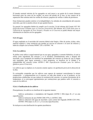 Diseño y construcción de estructuras de concreto para contener líquidos Víctor
M. Pavón R
El tamaño nominal máximo de los agregados no será mayor a un quinto de la menor distancia
horizontal entre las caras de los moldes, un tercio del peralte de la losa, ni tres cuartos de la
separación libre mínima entre las varillas de refuerzo, paquetes de varillas o cables de presfuerzo.
Estas limitaciones pueden omitirse si la trabajabilidad y los métodos de consolidación del concreto
sean tales, que éste se pueda colocar sin que queden huecos.
En general, los agregados habrán de cumplir con la sección 2.4 del informe del Comité ACI 301
(Especificaciones Estándar para el Concreto Estructural). Del Informe ACI 221R (Guía para la
Utilización de Agregados de Peso Normal y Pesados en el Concreto) se podrá obtener una mayor
información en relación con los agregados.
5.2.5. El agua
El agua empleada en el mezclado del concreto deberá estar limpia y libre de aceites, ácidos, sales,
material orgánico y otras sustancias que puedan ser nocivas al concreto o al acero de refuerzo y
habrá de cumplir con la Norma NOM C 283 o ASTM C 94.
5.2.6. Los aditivos
Se define como aditivo a aquel material que no sea agua, agregados o cemento hidráulico, el cual se
utiliza como ingrediente del concreto y se le introduce inmediatamente antes o después del
mezclado, con el propósito de modificar las propiedades del concreto en forma tal, que lo hagan
más manejable, para lograr economía u otros propósitos, en beneficio de la calidad y la
trabajabilidad del concreto (véase ASTM C 494: Especificación Estándar para los Aditivos
Químicos para el Concreto).
Los aditivos que se empleen en el concreto estarán sujetos a la aprobación previa de la dirección de
la obra.
Es aconsejable comprobar que los aditivos sean capaces de mantener esencialmente la misma
composición y comportamiento en el concreto, en toda obra donde se use el producto, en las
proporciones establecidas sin que reduzca la resistencia del concreto, ni ocurran incrementos de la
temperatura, ni se provoquen agrietamientos por contracciones que pudiera sufrir el concreto a
causa de los aditivos.
5.2.6.1. Clasificación de los aditivos
Principalmente, los aditivos se clasifican de la siguiente manera:
Aditivos aceleradores o retardadores del fraguado (ASTM C 494) (tipos B y C en esta
especificación).
Aditivos inclusores de aire (NOM C200-1978 y/o ASTM C 260).
Aditivos reductores del agua de mezclado o para control del fraguado (NOM C255-1981;
ASTM C 494) (tipos A, D, E, F, y G en esta especificación).
Se incluyen en esta clasificación los agentes puzolánicos.
 