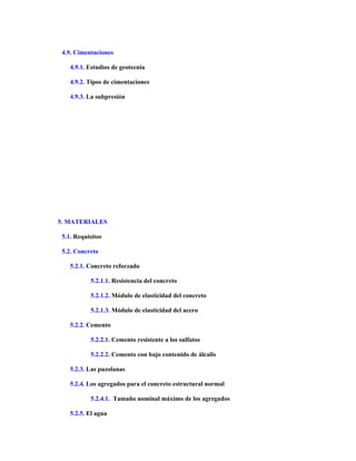4.9. Cimentaciones
4.9.1. Estudios de geotecnia
4.9.2. Tipos de cimentaciones
4.9.3. La subpresión
5. MATERIALES
5.1. Requisitos
5.2. Concreto
5.2.1. Concreto reforzado
5.2.1.1. Resistencia del concreto
5.2.1.2. Módulo de elasticidad del concreto
5.2.1.3. Módulo de elasticidad del acero
5.2.2. Cemento
5.2.2.1. Cemento resistente a los sulfatos
5.2.2.2. Cemento con bajo contenido de álcalis
5.2.3. Las puzolanas
5.2.4. Los agregados para el concreto estructural normal
5.2.4.1. Tamaño nominal máximo de los agregados
5.2.5. El agua
 