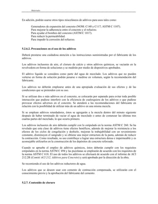 Materiales
En adición, podrán usarse otros tipos misceláneos de aditivos para usos tales como:
Generadores de expansión del concreto (NOM: C140 y C117; ASTM C 1107).
Para mejorar la adherencia entre el concreto y el refuerzo.
Para ayudar el bombeo del concreto (ASTM C 1017).
Para reducir la permeabilidad.
Para impedir la corrosión del refuerzo.
5.2.6.2. Precauciones en el uso de los aditivos
Deberá prestarse una cuidadosa atención a las instrucciones suministradas por el fabricante de los
aditivos.
Los aditivos inclusores de aire, el cloruro de calcio y otros aditivos químicos, se vaciarán en la
revolvedora en forma de soluciones y se medirán por medio de dispositivos aprobados.
El aditivo líquido se considera como parte del agua de mezclado. Los aditivos que no pueden
verterse en forma de solución podrán pesarse o medirse en volumen, según la recomendación del
fabricante.
Los aditivos no deberán emplearse antes de una apropiada evaluación de sus efectos y de las
condiciones que se pretenden con su uso.
Si se utilizan dos o más aditivos en el concreto, se colocarán por separado para evitar toda posible
interacción que pudiese interferir con la eficiencia de cualesquiera de los aditivos o que pudiese
provocar efectos adversos en el concreto. Se atenderá a las recomendaciones del fabricante en
relación con la posibilidad de utilizar más de un aditivo en una misma mezcla.
Si se emplean aditivos retardadores, éstos se agregarán a la mezcla dentro del minuto siguiente
después de haber terminado de vaciar el agua de mezclado o antes de comenzar las últimas tres
cuartas partes del mezclado, lo que ocurra primero.
Los aditivos inclusores de aire deberán cumplir con lo estipulado en la norma ASTM C 260. Se ha
revelado que esta clase de aditivos tiene efectos benéficos, además de mejorar la resistencia a los
efectos de los ciclos de congelación y deshielo, mejoran la trabajabilidad con un revenimiento
constante, disminuyen el sangrado y se obtiene una mejor estructura de la pasta, además de reducir
la contracción. Como resultado, su uso contribuye a lograr una estructura densa e impermeable y es
aconsejable utilizarlos en la construcción de los depósitos de concreto reforzado.
Cuando se apruebe el empleo de aditivos químicos, éstos deberán cumplir con los requisitos
estipulados en la norma ASTM C 494 y las puzolanas se emplearán de acuerdo con los requisitos de
la norma ASTM C 618. El uso de todos los aditivos se efectuará de acuerdo con el informe de ACI
212.2R (Comité ACI 212, Aditivos para Concreto) y será aprobado por la dirección de la obra.
Se recomienda el uso de los aditivos reductores de agua.
Los aditivos que se deseen usar con cemento de contracción compensada, se utilizarán con el
conocimiento previo y la aprobación del fabricante del cemento.
5.2.7. Contenido de cloruro
 