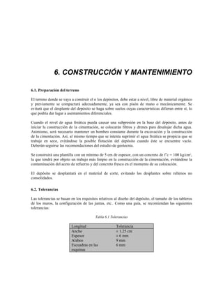 6. CONSTRUCCIÓN Y MANTENIMIENTO
6.1. Preparación del terreno
El terreno donde se vaya a construir el o los depósitos, debe estar a nivel, libre de material orgánico
y previamente se compactará adecuadamente, ya sea con pisón de mano o mecánicamente. Se
evitará que el desplante del depósito se haga sobre suelos cuyas características difieran entre sí, lo
que podría dar lugar a asentamientos diferenciales.
Cuando el nivel de agua freática pueda causar una subpresión en la base del depósito, antes de
iniciar la construcción de la cimentación, se colocarán filtros y drenes para desalojar dicha agua.
Asimismo, será necesario mantener un bombeo constante durante la excavación y la construcción
de la cimentación. Así, al mismo tiempo que se intenta suprimir el agua freática se propicia que se
trabaje en seco, evitándose la posible flotación del depósito cuando éste se encuentre vacío.
Deberán seguirse las recomendaciones del estudio de geotecnia.
Se construirá una plantilla con un mínimo de 5 cm de espesor, con un concreto de f’c = 100 kg/cm2
,
la que tendrá por objeto un trabajo más limpio en la construcción de la cimentación, evitándose la
contaminación del acero de refuerzo y del concreto fresco en el momento de su colocación.
El depósito se desplantará en el material de corte, evitando los desplantes sobre rellenos no
consolidados.
6.2. Tolerancias
Las tolerancias se basan en los requisitos relativos al diseño del depósito, el tamaño de los tableros
de los muros, la configuración de las juntas, etc.. Como una guía, se recomiendan las siguientes
tolerancias:
Tabla 6.1 Tolerancias
Longitud Tolerancia
Ancho ± 1.25 cm
Espesor ± 6 mm
Alabeo 9 mm
Escuadras en las
esquinas
6 mm
 