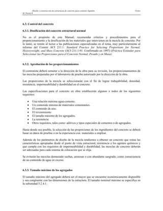 Diseño y construcción de estructuras de concreto para contener líquidos Víctor
M. Pavón R
6.3. Control del concreto
6.3.1. Dosificación del concreto estructural normal
No es el propósito de este Manual, recomendar criterios y procedimientos para el
proporcionamiento y la dosificación de los materiales que intervienen en la mezcla de concreto. Por
lo tanto, se remite al lector a las publicaciones especializadas en el tema, muy particularmente al
informe del Comité ACI 211.1: Standard Practice for Selecting Proportions for Normal,
Heaveyweight, and Mass Concrete (ACI 211.1-91. Confirmado en 1997) (Práctica Estándar para
Seleccionar las Proporciones para el Concreto Normal, Pesado y en Masa).
6.3.2. Aprobación de los proporcionamientos
El contratista deberá someter a la dirección de la obra para su revisión, los proporcionamientos de
las mezclas preparadas por el laboratorio de prueba autorizado por la dirección de la obra.
Las proporciones de la mezcla se seleccionarán con el fin de lograr trabajabilidad, densidad,
resistencía, impermeabilidad y durabilidad en el concreto.
Las especificaciones para el concreto en obra establecerán algunos o todos de los siguientes
requisitos:
• Una relación máxima agua-cemento.
• Un contenido mínimo de materiales cementantes.
• El contenido de aire.
• El revenimiento.
• El tamaño máximo de los agregados.
• La resistencia.
• Otros requisitos, tales como: aditivos y tipos especiales de cementos o de agregados.
Hasta donde sea posible, la selección de las proporciones de los ingredientes del concreto se deberá
basar en datos de pruebas o en la experiencia con materiales a emplear.
Además de los parámetros de diseño de la mezcla tendientes a obtener un concreto que reúna las
características apropiadas desde el punto de vista estructural, resistencia a los agentes químicos y
que cumpla con los requisitos de impermeabilidad y durabilidad, las mezclas de concreto deberán
ser adecuadas para cada sistema de colocación que se elija.
Se evitarán las mezclas demasiado sueltas, arenosas o con abundante sangrado, como consecuencia
de un contenido de agua en exceso.
6.3.3. Tamaño máximo de los agregados
El tamaño máximo del agregado deberá ser el mayor que se encuentre económicamente disponible
y sea congruente con las dimensiones de la estructura. El tamaño nominal máximo se especifica en
la subunidad 5.2.4.1.
 