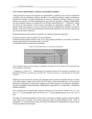 Construcción y mantenimiento
6.3.4. Concreto impermeable y resistente a los productos químicos
Todos los tipos de concreto que requieran ser impermeables y resistentes a los ciclos de congelación
y deshielo, ante los elementos químicos naturales o los productos químicos usados comunmente,
llevarán aire incluido. El proporcionamiento de todos los materiales utilizados deberá ser el que
produzca una mezcla con buena granulometría, que tenga alta densidad y máxima trabajabilidad;
con una resistencia mínima a la compresión a los 28 días, especificada de f’c = 250 kg/cm², cuando
el concreto no esté expuesto a ciclos severos y frecuentes de congelación y deshielo; o f’c = 280
kg/cm² cuando esté expuesto a severos y frecuentes ciclos de congelamiento y deshielo; excepto en
aquellos casos en los cuales las consideraciones estructurales especiales o de otro tipo, requieran de
un concreto de mayor resistencia.
El proporcionamiento del concreto se sujetará a los siguientes requisitos especiales:
a) Tipo de cemento: véase la unidad 5.2.2 de este Manual.
b) Relación agua-cemento máxima: 0.45. Si se incluye alguna puzolana en el concreto, la relación
máxima agua-cemento más puzolana debe ser de 0.45.
c) Contenido mínimo de materiales cementantes.
Tabla 6.2 Contenido mínimo de materiales cementantes
Tamaño nominal máximo del agregado grueso*
Contenido mínimo
de los materiales
cementantes,
kg/m3
38 mm (1½ pulgadas) 279
25 mm (1 pulgada) 308
19 mm (3/4 de pulgada) 320
9 mm (3/8 de pulgada) 362
Nota: Cuando se utilice la ceniza volante, su cantidad no será menor al 15% ni mayor a 25% en peso del total
de los materiales cementantes.
* Adaptada de la Tabla 4.2.2.1 “Requerimiento del contenido mínimo de los materiales cementantes” del
Documento Propuesto a revisión por el Comité 301: "Proposed Revisions to Specification for Structural
Concrete".
Podrán usarse las mezclas de concreto que contengan menos material cementante del que se indica
en la tabla anterior, cuando ante la dirección de la obra se haya demostrado que con las mezclas
propuestas se obtendrá un concreto que cumple con los demás requisitos de la presente subunidad y
que tiene durabilidad, impermeabilidad, trabajabilidad, capacidad de ser compactable y facilidad de
acabado aceptables.
d) El contenido de aire (determinado según las indicaciones de las Normas ASTM C 231 o C 173)
será: 5½ ± 1% para agregado grueso de 38 mm y 6 ± 1% para agregado grueso de 25 mm ó de 19
mm.
El empleo de materiales puzolánicos, tales como el microsílice y algunas cenizas volantes incluidas
como aditivo en el concreto, son de gran ayuda para reducir la permeabilidad de éste. Véase el
subcapítulo 3.8, Permeabilidad al Agua, del Tomo I del Manual de Tecnología del Concreto, de la
Comisión Federal de Electricidad.
 