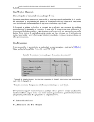 Diseño y construcción de estructuras de concreto para contener líquidos Víctor
M. Pavón R
6.3.5. Mezclado del concreto
El concreto podrá ser premezclado o mezclado a pie de obra.
Puesto que para obtener un concreto impermeable es muy importante la uniformidad de la mezcla,
los ingredientes se mezclarán por un periodo de tiempo suficiente para producir un concreto de
color y consistencia uniformes a efecto de lograr un revenimiento especificado.
Si la mezcla se ejecuta en la obra, se empleará una revolvedora que sea capaz de combinar
apropiadamente los agregados, el cemento y el agua, a fin de producir una masa uniforme en el
tiempo especificado de mezclado y capaz de descargar el concreto sin una segregación que resulte
dañina. De ser posible, la mezcladora podría ostentar una placa colocada por el fabricante, que
indique la capacidad y las revoluciones por minuto recomendadas, operándose en concordancia con
tales recomendaciones.
6.3.6. Revenimiento
Si no se especifica el revenimiento, se puede elegir un valor apropiado a partir de la Tabla 6.3.
Véase también la Norma NOM C156-1980 y/o ASTM C 143.
Tabla 6.3 Revenimientos recomendados para diversos tipos de construcción*
Tipo de construcción Revenimiento en cm
Máximo**
Mínimo
Muros y zapatas reforzadas 8 2
Zapatas de concreto simple 8 2
Vigas y paredes 10 2
Columnas 10 2
Losas 8 2
*
Adaptada de Standard Practice for Selecting Proportions for Normal, Heavyweight, and Mass Concrete
(ACI 211.1- 91, Tabla 6.3.1).
**
Se pueden incrementar 2 cm para otros métodos de consolidación que no sea el vibrado.
El revenimiento se puede incrementar cuando se utilicen aditivos químicos, siempre que el concreto
tratado con aditivos tenga la misma o una menor relación agua/cemento o agua/material cementante
y no presente posibilidades de segregación o un sangrado excesivo.
6.4. Colocación del concreto
6.4.1. Preparación antes de la colocación
 