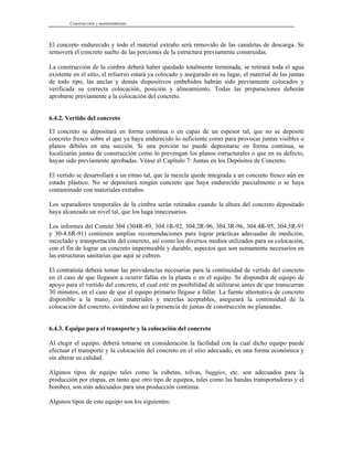 Construcción y mantenimiento
El concreto endurecido y todo el material extraño será removido de las canaletas de descarga. Se
removerá el concreto suelto de las porciones de la estructura previamente construidas.
La construcción de la cimbra deberá haber quedado totalmente terminada, se retirará toda el agua
existente en el sitio, el refuerzo estará ya colocado y asegurado en su lugar, el material de las juntas
de todo tipo, las anclas y demás dispositivos embebidos habrán sido previamente colocados y
verificada su correcta colocación, posición y alineamiento. Todas las preparaciones deberán
aprobarse previamente a la colocación del concreto.
6.4.2. Vertido del concreto
El concreto se depositará en forma continua o en capas de un espesor tal, que no se deposite
concreto fresco sobre el que ya haya endurecido lo suficiente como para provocar juntas visibles o
planos débiles en una sección. Si una porción no puede depositarse en forma continua, se
localizarán juntas de construcción como lo prevengan los planos estructurales o que en su defecto,
hayan sido previamente aprobadas. Véase el Capítulo 7: Juntas en los Depósitos de Concreto.
El vertido se desarrollará a un ritmo tal, que la mezcla quede integrada a un concreto fresco aún en
estado plástico. No se depositará ningún concreto que haya endurecido parcialmente o se haya
contaminado con materiales extraños.
Los separadores temporales de la cimbra serán retirados cuando la altura del concreto depositado
haya alcanzado un nivel tal, que los haga innecesarios.
Los informes del Comité 304 (304R-89, 304.1R-92, 304.2R-96, 304.3R-96, 304.4R-95, 304.5R-91
y 30-4.6R-91) contienen amplias recomendaciones para lograr prácticas adecuadas de medición,
mezclado y transportación del concreto, así como los diversos medios utilizados para su colocación,
con el fin de lograr un concreto impermeable y durable, aspectos que son sumamente necesarios en
las estructuras sanitarias que aquí se cubren.
El contratista deberá tomar las providencias necesarias para la continuidad de vertido del concreto
en el caso de que llegasen a ocurrir fallas en la planta o en el equipo. Se dispondrá de equipo de
apoyo para el vertido del concreto, el cual esté en posibilidad de utilizarse antes de que transcurran
30 minutos, en el caso de que el equipo primario llegase a fallar. La fuente alternativa de concreto
disponible a la mano, con materiales y mezclas aceptables, asegurará la continuidad de la
colocación del concreto, evitándose así la presencia de juntas de construcción no planeadas.
6.4.3. Equipo para el transporte y la colocación del concreto
Al elegir el equipo, deberá tomarse en consideración la facilidad con la cual dicho equipo puede
efectuar el transporte y la colocación del concreto en el sitio adecuado, en una forma económica y
sin alterar su calidad.
Algunos tipos de equipo tales como la cubetas, tolvas, buggies, etc. son adecuados para la
producción por etapas, en tanto que otro tipo de equipos, tales como las bandas transportadoras y el
bombeo, son más adecuados para una producción continua.
Algunos tipos de este equipo son los siguientes:
 