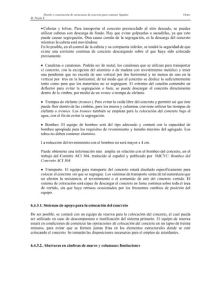 Diseño y construcción de estructuras de concreto para contener líquidos Víctor
M. Pavón R
• Cubetas y tolvas. Para transportar el concreto premezclado al sitio deseado, se pueden
utilizar cubetas con descarga de fondo. Hay que evitar golpearlas o sacudirlas, ya que esto
puede causar segregación. Otra causa común de la segregación, es la descarga del concreto
mientras la cubeta está moviéndose.
En lo posible, en el control de la cubeta y su compuerta inferior, se tendrá la seguridad de que
existe una corriente continua de concreto descargando sobre el que haya sido colocado
previamente.
• Canaletas o canalones. Podrán ser de metal, los canalones que se utilizan para transportar
el concreto, con la excepción del aluminio o de madera con revestimiento metálico y tener
una pendiente que no exceda de uno vertical por dos horizontal y no menos de uno en la
vertical por tres en la horizontal, de tal modo que el concreto se deslice lo suficientemente
lento como para que los materiales no se segreguen. El extremo del canalón contendrá un
deflector para evitar la segregación o bien, se puede descargar el concreto directamente
dentro de la cimbra, por medio de un tremie o trompa de elefante.
• Trompas de elefante (tremies). Para evitar la caída libre del concreto y permitir así que éste
pueda fluir dentro de las cimbras, para los muros y columnas conviene utilizar las trompas de
elefante o tremies. Los tremies también se emplean para la colocación del concreto bajo el
agua, con el fin de evitar la segregación.
• Bombeo. El equipo de bombeo será del tipo adecuado y contará con la capacidad de
bombeo apropiada para los requisitos de revenimiento y tamaño máximo del agregado. Los
tubos no deben contener aluminio.
La reducción del revenimiento con el bombeo no será mayor a 4 cm.
Puede obtenerse una información más amplia en relación con el bombeo del concreto, en el
trabajo del Comitée ACI 304, traducido al español y publicado por IMCYC: Bombeo del
Concreto ACI 304.
• Transporte. El equipo para transporte del concreto estará diseñado específicamente para
colocar el concreto sin que se segregue. Los sistemas de transporte serán de tal naturaleza que
no afecten la resistencia, el revenimiento o el contenido de aire del concreto vertido. El
sistema de colocación será capaz de descargar el concreto en foma continua sobre toda el área
de vertido, sin que haya retrasos ocasionados por los frecuentes cambios de posición del
equipo.
6.4.3.1. Sistemas de apoyo para la colocación del concreto
De ser posible, se contará con un equipo de reserva para la colocación del concreto, el cual pueda
ser utilizado en caso de descompostura o inutilización del sistema primario. El equipo de reserva
estará en condiciones de comenzar las operaciones de colocación del concreto en un lapso de treinta
minutos, para evitar que se formen juntas frías en los elementos estructurales donde se esté
colocando el concreto. Se tomarán las disposiciones necesarias para el empleo de retardantes.
6.4.3.2. Aberturas en cimbras de muros y columnas: limitaciones
 