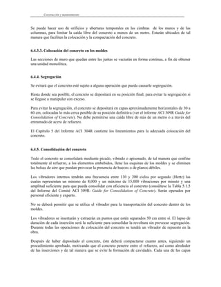 Construcción y mantenimiento
Se puede hacer uso de orificios y aberturas temporales en las cimbras de los muros y de las
columnas, para limitar la caída libre del concreto a menos de un metro. Estarán ubicados de tal
manera que faciliten la colocación y la compactación del concreto.
6.4.3.3. Colocación del concreto en los moldes
Las secciones de muro que quedan entre las juntas se vaciarán en forma continua, a fin de obtener
una unidad monolítica.
6.4.4. Segregación
Se evitará que el concreto esté sujeto a alguna operación que pueda causarle segregación.
Hasta donde sea posible, el concreto se depositará en su posición final, para evitar la segregación si
se llegase a manipular con exceso.
Para evitar la segregación, el concreto se depositará en capas aproximadamente horizontales de 30 a
60 cm, colocadas lo más cerca posible de su posición definitiva (ver el informe ACI 309R Guide for
Consolidation of Concrete). No debe permitirse una caída libre de más de un metro o a través del
entramado de acero de refuerzo.
El Capítulo 5 del Informe ACI 304R contiene los lineamientos para la adecuada colocación del
concreto.
6.4.5. Consolidación del concreto
Todo el concreto se consolidará mediante picado, vibrado o apisonado, de tal manera que confine
totalmente al refuerzo, a los elementos embebidos, llene las esquinas de los moldes y se eliminen
las bolsas de aire que puedan provocar la presencia de huecos o de planos débiles.
Los vibradores internos tendrán una frecuencia entre 130 y 200 ciclos por segundo (Hertz) las
cuales representan un mínimo de 8,000 y un máximo de 15,000 vibraciones por minuto y una
amplitud suficiente para que pueda consolidar con eficiencia al concreto (consúltese la Tabla 5.1.5
del Informe del Comité ACI 309R: Guide for Consolidation of Concrete). Serán operados por
personal eficiente y experto.
No se deberá permitir que se utilice el vibrador para la transportación del concreto dentro de los
moldes.
Los vibradores se insertarán y extraerán en puntos que estén separados 50 cm entre sí. El lapso de
duración de cada inserción será la suficiente para consolidar la revoltura sin provocar segregación.
Durante todas las operaciones de colocación del concreto se tendrá un vibrador de repuesto en la
obra.
Después de haber depositado el concreto, éste deberá compactarse cuanto antes, siguiendo un
procedimiento aprobado, motivando que el concreto penetre entre el refuerzo, así como alrededor
de las inserciones y de tal manera que se evite la formación de cavidades. Cada una de las capas
 