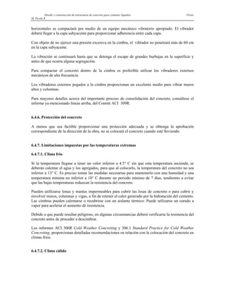 Diseño y construcción de estructuras de concreto para contener líquidos Víctor
M. Pavón R
horizontales se compactará por medio de un equipo mecánico vibratorio apropiado. El vibrador
deberá llegar a la capa subyacente para proporcionar adherencia entre cada capa.
Con objeto de no ejercer una presión excesiva en la cimbra, el vibrador no penetrará más de 60 cm
en la capa subyacente.
La vibración se continuará hasta que se detenga el escape de grandes burbujas en la superficie y
antes de que ocurra alguna segregación.
Para compactar el concreto dentro de la cimbra es preferible utilizar los vibradores externos
mecánicos de alta frecuencia.
Los vibradores externos pegados a la cimbra proporcionan un excelente medio para vibrar muros
altos y columnas.
Para mayores detalles acerca del importante proceso de consolidación del concreto, consúltese el
informe ya mencionado líneas arriba, del Comité ACI 309R.
6.4.6. Protección del concreto
A menos que sea factible proporcionar una protección adecuada y se obtenga la aprobación
correspondiente de la dirección de la obra, no se colocará el concreto cuando esté lloviendo.
6.4.7. Limitaciones impuestas por las temperaturas extremas
6.4.7.1. Clima frío
Si la temperatura llegase a tener un valor inferior a 4.5° C sin que esta temperatura ascienda, se
deberán calentar el agua y los agregados, para que al colocarlo, la temperatura del concreto no sea
inferior a 13° C. Es preciso tomar las medidas necesarias para mantenerlo con una humedad y una
temperatura mínima no inferior a 10° C durante un periodo mínimo de 7 días, tendientes a evitar
que las bajas temperaturas reduzcan la resistencia del concreto.
Pueden utillizarse lonas y mantas impermeables para cubrir las losas de concreto o para cubrir y
envolver muros, columnas y vigas, a fin de retener el calor generado por la hidratación del cemento.
Las cimbras pueden calentarse o recubrirse con un aislante térmico. Puede utilizarse un curado a
vapor para acelerar el aumento de resistencia.
Debido a que puede resultar peligroso, en algunas circunstancias deberá verificarse la resistencia del
concreto antes de proceder a descimbrar.
Los informes ACI 306R Cold Weather Concreting y 306.1 Standard Practice for Cold Weather
Concreting, proporcionan detalladas recomendaciones en relación con la colocación del concreto en
climas fríos.
6.4.7.2. Clima cálido
 