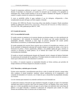 Construcción y mantenimiento
Cuando la temperatura ambiente sea igual o mayor a 32° C, se tomarán precauciones especiales
durante el mezclado, la colocación y el curado. Es necesario que el cemento y los agregados se
mantengan fríos. Puede resultar benéfico el uso de un aditivo retardante del fraguado, en especial
cuando se emplee cemento de contracción compensada.
A veces es preferible enfriar el agua mediante el uso de nitrógeno, refrigeración, o bien,
reemplazando una parte del agua con hielo raspado o triturado.
El informe ACI 305R Hot Weather Concreting ofrece más detalles al respecto. Puede consultarse
también la publicación Elaboración, Colocación y Protección del Concreto en Clima Caluroso y
Frío (ACI 305, 306), publicado por IMCYC, 1995.
6.5. Curado del concreto
6.5.1. La necesidad del curado
El curado consiste en mantener en el concreto durante sus primeras etapas, un valor satisfactorio de
la temperatura y del contenido de humedad, de tal manera que éste pueda desarrollar las
propiedades deseadas. Solamente si tiene lugar un proceso apropiado del curado podrán
desarrollarse la resistencia y la durabilidad esperadas en el concreto.
El curado apropiado del concreto fresco requiere que se preserve la humedad que contiene, con el
fin de estimular la hidratación adicional del cemento durante el periodo de curado, y de evitar la
formación de grietas y fisuras superficiales, debidas a una pérdida rápida del agua, mientras el
concreto se encuentra en estado plástico. En el informe del Comité ACI 308 se encontrarán
recomendaciones detalladas.
El curado se iniciará inmediatamente después del fraguado inicial o después de haberse finalizado
las operaciones de terminado de las superficies. El tiempo mínimo de curado será de dos semanas, a
menos que la dirección de la obra determine lo contrario.
La cimbra y el concreto expuesto se mantendrán húmedos en forma continua, por periodos de
tiempo mínimos de 48 horas después de colocado el concreto.
6.5.2. Materiales y métodos para el curado
Existen varios materiales y procedimientos para llevar a cabo el curado del concreto, aunque todos
ellos conducen al mismo propósito: mantener valores satisfactorios de la temperatura y del
contenido de humedad en el concreto, con el objeto de que se desarrollen las propiedades deseadas
en el mismo.
Los dos sistemas para mantener un contenido satisfactorio de la humedad son:
La aplicación continua o frecuente de agua mediante el anegado, el regado, el vapor o los materiales
saturados para cubrir al concreto, tales como las mantas de yute o de algodón; tierra, arena, aserrín,
paja, etc. y evitar una pérdida excesiva de agua, lo cual se logra con materiales tales como hojas de
plástico o de papel reforzado o mediante la aplicación de compuestos para curado, los cuales
forman una membrana sobre el concreto aún en estado fresco.
 