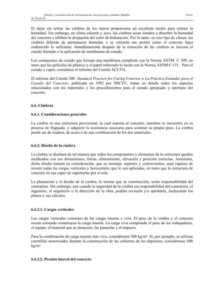 Diseño y construcción de estructuras de concreto para contener líquidos Víctor
M. Pavón R
El dejar sin retirar las cimbras de los muros proporciona un excelente medio para retener la
humedad. Sin embargo, en clima caliente y seco, las cimbras secas tienden a absorber la humedad
del concreto e inhiben la disipación del calor de hidratación. Por lo tanto, en este tipo de climas, las
cimbras deberán de permanecer húmedas o se retirarán tan pronto como el concreto haya
endurecido lo suficiente. Inmediatamente después de la remoción de las cimbras se iniciará el
curado húmedo o la aplicación de membranas de curado.
Los compuestos de curado que forman una membrana cumplirán con la Norma ASTM C 309, en
tanto que las películas de plástico y el papel reforzado lo harán con la Norma ASTM C 171. Para el
curado a vapor, consúltese el informe del Comité ACI 516.
El informe del Comité 308: Standard Practice for Curing Concrete o La Práctica Estándar para el
Curado del Concreto, publicada en 1992 por IMCYC, tratan en detalle todos los aspectos
relacionados con los materiales y los procedimientos para el curado apropiado y oportuno del
concreto.
6.6. Cimbras
6.6.1. Consideraciones generales
La cimbra es una estructura provisional, la cual soporta al concreto, mientras se encuentra en su
proceso de fraguado, y adquiere la resistencia necesaria para sostener su propio peso. La cimbra
puede ser de madera, de acero o de una combinación de los dos materiales.
6.6.2. Diseño de la cimbra
La cimbra se diseñará de tal manera que todos los componentes y elementos de la estructura queden
moldeados con sus dimensiones, forma, alineamiento, elevación y posición correctas. Asimismo,
dicho diseño tomará en consideración, que su montaje, soportes y contravientos, sean capaces de
resistir todas las cargas verticales y horizontales que le son aplicadas, en tanto que la estructura de
concreto no sea capaz de soportarlas por sí sola.
La planeación y el diseño de la cimbra, lo mismo que su construcción, serán responsabilidad del
contratista. Sin embargo, aun cuando la seguridad de la cimbra sea responabilidad del contratista, el
ingeniero, el arquitecto o la dirección de la obra, podrán revisarla y/o aprobarla, incluyendo los
planos y sus cálculos.
6.6.2.1. Cargas verticales
Las cargas verticales consisten de las cargas muerta y viva. El peso de la cimbra y el concreto
recién colocado constituyen la carga muerta. La carga viva comprende el peso de los trabajadores,
el equipo, el material que se almacene, las pasarelas y el impacto.
Para la combinación de carga muerta más viva, considérense 500 kg/m². Si, por ejemplo, se utilizan
carretillas motorizadas durante la construcción de las cubiertas de los depósitos, considérense 600
kg/m².
6.6.2.2. Presión lateral del concreto
 