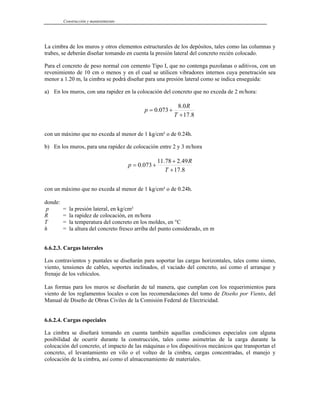 Construcción y mantenimiento
La cimbra de los muros y otros elementos estructurales de los depósitos, tales como las columnas y
trabes, se deberán diseñar tomando en cuenta la presión lateral del concreto recién colocado.
Para el concreto de peso normal con cemento Tipo I, que no contenga puzolanas o aditivos, con un
revenimiento de 10 cm o menos y en el cual se utilicen vibradores internos cuya penetración sea
menor a 1.20 m, la cimbra se podrá diseñar para una presión lateral como se indica enseguida:
a) En los muros, con una rapidez en la colocación del concreto que no exceda de 2 m/hora:
8
.
17
0
.
8
073
.
0
+
+
=
T
R
p
con un máximo que no exceda al menor de 1 kg/cm² o de 0.24h.
b) En los muros, para una rapidez de colocación entre 2 y 3 m/hora
8
.
17
49
.
2
78
.
11
073
.
0
+
+
+
=
T
R
p
con un máximo que no exceda al menor de 1 kg/cm² o de 0.24h.
donde:
p = la presión lateral, en kg/cm²
R = la rapidez de colocación, en m/hora
T = la temperatura del concreto en los moldes, en °C
h = la altura del concreto fresco arriba del punto considerado, en m
6.6.2.3. Cargas laterales
Los contravientos y puntales se diseñarán para soportar las cargas horizontales, tales como sismo,
viento, tensiones de cables, soportes inclinados, el vaciado del concreto, así como el arranque y
frenaje de los vehículos.
Las formas para los muros se diseñarán de tal manera, que cumplan con los requerimientos para
viento de los reglamentos locales o con las recomendaciones del tomo de Diseño por Viento, del
Manual de Diseño de Obras Civiles de la Comisión Federal de Electricidad.
6.6.2.4. Cargas especiales
La cimbra se diseñará tomando en cuenta también aquellas condiciones especiales con alguna
posibilidad de ocurrir durante la construcción, tales como asimetrías de la carga durante la
colocación del concreto, el impacto de las máquinas o los dispositivos mecánicos que transportan el
concreto, el levantamiento en vilo o el volteo de la cimbra, cargas concentradas, el manejo y
colocación de la cimbra, así como el almacenamiento de materiales.
 