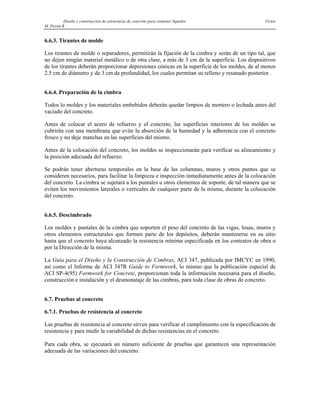 Diseño y construcción de estructuras de concreto para contener líquidos Víctor
M. Pavón R
6.6.3. Tirantes de molde
Los tirantes de molde o separadores, permitirán la fijación de la cimbra y serán de un tipo tal, que
no dejen ningún material metálico o de otra clase, a más de 3 cm de la superficie. Los dispositivos
de los tirantes deberán proporcionar depresiones cónicas en la superficie de los moldes, de al menos
2.5 cm de diámetro y de 3 cm de profundidad, los cuales permitan su relleno y resanado posterior.
6.6.4. Preparación de la cimbra
Todos lo moldes y los materiales embebidos deberán quedar limpios de mortero o lechada antes del
vaciado del concreto.
Antes de colocar el acero de refuerzo y el concreto, las superficies interiores de los moldes se
cubrirán con una membrana que evite la absorción de la humedad y la adherencia con el concreto
fresco y no deje manchas en las superficies del mismo.
Antes de la colocación del concreto, los moldes se inspeccionarán para verificar su alineamiento y
la posición adecuada del refuerzo.
Se podrán tener aberturas temporales en la base de las columnas, muros y otros puntos que se
consideren necesarios, para facilitar la limpieza e inspección inmediatamente antes de la colocación
del concreto. La cimbra se sujetará a los puntales u otros elementos de soporte, de tal manera que se
eviten los movimientos laterales o verticales de cualquier parte de la misma, durante la colocación
del concreto.
6.6.5. Descimbrado
Los moldes y puntales de la cimbra que soporten el peso del concreto de las vigas, losas, muros y
otros elementos estructurales que formen parte de los depósitos, deberán mantenerse en su sitio
hasta que el concreto haya alcanzado la resistencia mínima especificada en los contratos de obra o
por la Dirección de la misma.
La Guía para el Diseño y la Construcción de Cimbras, ACI 347, publicada por IMCYC en 1990,
así como el Informe de ACI 347R Guide to Formwork, lo mismo que la publicación especial de
ACI SP-4(95) Formwork for Concrete, proporcionan toda la información necesaria para el diseño,
construcción e instalación y el desmonataje de las cimbras, para toda clase de obras de concreto.
6.7. Pruebas al concreto
6.7.1. Pruebas de resistencia al concreto
Las pruebas de resistencia al concreto sirven para verificar el cumplimiento con la especificación de
resistencia y para medir la variabilidad de dichas resistencias en el concreto.
Para cada obra, se ejecutará un número suficiente de pruebas que garanticen una representación
adecuada de las variaciones del concreto.
 