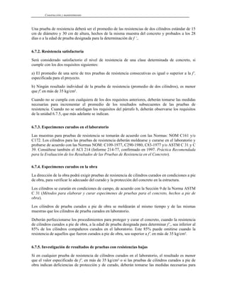 Construcción y mantenimiento
Una prueba de resistencia deberá ser el promedio de las resistencias de dos cilindros estándar de 15
cm de diámetro y 30 cm de altura, hechos de la misma muestra del concreto y probados a los 28
días o a la edad de prueba designada para la determinación de f ‘c.
6.7.2. Resistencia satisfactoria
Será considerado satisfactorio el nivel de resistencia de una clase determinada de concreto, si
cumple con los dos requisitos siguientes:
a) El promedio de una serie de tres pruebas de resistencia consecutivas es igual o superior a la f’c
especificada para el proyecto.
b) Ningún resultado individual de la prueba de resistencia (promedio de dos cilindros), es menor
que f'c en más de 35 kg/cm².
Cuando no se cumpla con cualquiera de los dos requisitos anteriores, deberán tomarse las medidas
necesarias para incrementar el promedio de los resultados subsecuentes de las pruebas de
resistencia. Cuando no se satisfagan los requisitos del párrafo b, deberán observarse los requisitos
de la unidad 6.7.5, que más adelante se indican.
6.7.3. Especímenes curados en el laboratorio
Las muestras para pruebas de resistencia se tomarán de acuerdo con las Normas: NOM C161 y/o
C172. Los cilindros para las pruebas de resistencia deberán moldearse y curarse en el laboratorio y
probarse de acuerdo con las Normas NOM: C109-1977, C290-1980, C83-1977 y/o ASTM C 31 y C
39. Consúltese también el ACI 214 (Informe 214-77, confirmado en 1997. Práctica Recomendada
para la Evaluación de los Resultados de las Pruebas de Resistencia en el Concreto).
6.7.4. Especímenes curados en la obra
La dirección de la obra podrá exigir pruebas de resistencia de cilindros curados en condiciones a pie
de obra, para verificar lo adecuado del curado y la protección del concreto en la estructura.
Los cilindros se curarán en condiciones de campo, de acuerdo con la Sección 9 de la Norma ASTM
C 31 (Métodos para elaborar y curar especímenes de pruebas para el concreto, hechos a pie de
obra).
Los cilindros de prueba curados a pie de obra se moldearán al mismo tiempo y de las mismas
muestras que los cilindros de prueba curados en laboratorio.
Deberán perfeccionarse los procedimientos para proteger y curar el concreto, cuando la resistencia
de cilindros curados a pie de obra, a la edad de prueba designada para determinar f’c, sea inferior al
85% de los cilindros compañeros curados en el laboratorio. Este 85% puede omitirse cuando la
resistencia de aquellos que fueron curados a pie de obra, sea superior a f’c en más de 35 kg/cm².
6.7.5. Investigación de resultados de pruebas con resistencias bajas
Si en cualquier prueba de resistencia de cilindros curados en el laboratorio, el resultado es menor
que el valor especificado de f‘c en más de 35 kg/cm² o si las pruebas de cilindros curados a pie de
obra indican deficiencias de protección y de curado, deberán tomarse las medidas necesarias para
 