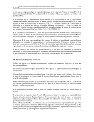 Diseño y construcción de estructuras de concreto para contener líquidos Víctor
M. Pavón R
evitar que se ponga en peligro la capacidad de carga de la estructura. Véanse la Unidad 6.7.2; el
último párrafo de la Unidad 6.7.4; el párrafo b de la unidad 6.7.2 de este capítulo y la unidad 5.6.4
de ACI 318-95.
Si se confirma que el concreto es de baja resistencia y los cálculos indican que la capacidad de
carga se ha reducido apreciablemente, se podrán requerir pruebas con núcleos extraídos de la zona
de que se trata, de acuerdo con la Norma ASTM C 42 (Método Estándar de Prueba para la
Obtención y el Ensaye de Núcleos Extraidos Mediante Perforación y Vigas Aserradas de
Concreto). En estos casos se obtendrán tres núcleos por cada resultado de prueba de resistencia que
sea menor a f'c en más de 35 kg/cm² (NOM C169-1978, ASTM C 42).
Si el concreto de la estructura va a estar más que superficialmente húmedo en las condiciones de
servicio, como es el caso de las estructuras que se cubren en las recomendaciones de este Manual,
los núcleos deberán sumergirse en agua por lo menos durante cuarenta horas y probarse húmedos.
El concreto de la zona representada por las pruebas de núcleos se considerará estructuralmente
adecuado, si el promedio de los tres núcleos es por lo menos igual al 85% de f'c, y ninguno de ellos
tiene una resistencia menor al 80% de f'c. A fin de comprobar la precisión de las pruebas, las zonas
representativas de resistencias erráticas de los núcleos podrán probarse de nueva cuenta.
Si no se satisfacen los criterios del párrafo anterior y si hay duda con respecto a la suficiencia
estructural, la dirección de la obra podrá ordenar las pruebas de carga que considere pertinentes para
la porción dudosa de la estructura o podrá tomar otras medidas, según las circunstancias.
6.8. Pruebas en el depósito terminado
Se hará una prueba en el depósito terminado para verificar que no existan filtraciones de agua por
los muros y el fondo.
Los criterios de aceptación para el hermetismo del depósito se especificarán en el contrato para la
construcción.
El procedimiento de prueba consistirá en llenar el depósito con agua y medir cualquier descenso en
el nivel de la misma en un cierto periodo de tiempo. Generalmente, los depósitos se llenan hasta el
nivel de sobrellenado.
Podrá esperarse algún descenso en el nivel en las etapas iniciales de la prueba, debido a la absorción
del concreto, grietas menores por contracción, etc. pero en un periodo máximo de siete días deberá
llegarse a condiciones estables.
Si la estructura se encuentra sobre el nivel del terreno, cualquier filtración será visible desde el
exterior.
Si el depósito se encuentra bajo el nivel del terreno, se llenará con agua y se mantendrá lleno
durante siete días, periodo durante el cual, se llevará un registro del nivel de agua y se efectuarán
mediciones cada veinticuatro horas. Es aconsejable no colocar los rellenos antes de realizar la
prueba de impermeabilidad.
En las cubiertas inclinadas o en forma de domo, se colocará un sistema impermeabilizante que evite
el paso del agua de lluvia al interior del depósito y la posible contaminación del agua potable. Dicho
sistema puede consistir de un impermeabilizante integral, membranas impermeabilizantes colocadas
en frío o en caliente, y con una pintura reflejante en la superficie.
 