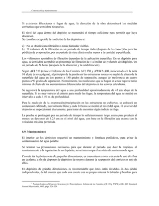 Construcción y mantenimiento
Si existiesen filtraciones o fugas de agua, la dirección de la obra determinará las medidas
correctivas que considere necesarias.
El nivel del agua dentro del depósito se mantendrá el tiempo suficiente para permitir que haya
absorción.
Se considera aceptable la condición de los depósitos si:
a) No se observa una filtración o zonas húmedas visibles.
b) El volumen de la filtración en un periodo de tiempo dado (después de la corrección para las
pérdidas de evaporación, por un periodo de siete días) resulta menor a la cantidad especificada.
Los volúmenes aceptables de filtración dependen de la aplicación específica. En un depósito para
agua, se considera aceptable un porcentaje de filtración de 1 al millar del volumen del depósito,1
en
un periodo de 24 horas (después de la absorción y la estabilización).
Según ACI 350 (véase el Informe de los Comités ACI 350 y AWWA 400, mencionado en la nota
10 al pie de esta página), al principio de la prueba en las estructuras nuevas se medirá la altura de la
superficie del agua en dos puntos a 180 grados de separación, aunque de preferencia en cuatro
puntos a 90 grados de separación. Normalmente, las mediciones que se hagan en estos lugares harán
mínimo el efecto de los asentamientos diferenciales del depósito en los valores calculados.
Se registrará la temperatura del agua a una profundidad aproximadamente de 45 cm abajo de la
superficie. Si es muy estricto el criterio para medir las fugas, la temperatura del agua se medirá en
intervalos a cada 1.50 m. de profundidad.
Para la medición de la evaporación/precipitación en las estructuras no cubiertas, se colocará un
contenedor calibrado, parcialmente lleno y cada 24 horas se medirá el nivel del agua. El exterior del
depósito se inspeccionará diariamente, para tratar de encontrar algún indicio de fuga.
La prueba se prolongará por un periodo de tiempo lo suficientemente largo, como para producir al
menos un descenso de 1.25 cm en el nivel del agua, con base en la filtración que ocurra con la
velocidad máxima permitida.
6.9. Mantenimiento
El interior de los depósitos requerirá un mantenimiento y limpieza periódicos, para evitar la
contaminación del agua potable.
Se tendrán las precauciones necesarias para que durante el periodo que dure la limpieza, el
mantenimiento o la reparación de un depósito, no se interrumpa el servicio de suministro de agua.
Cuando los depósitos sean de pequeñas dimensiones, es conveniente contar con más de uno de ellos
en la planta, a fin de disponer de depósitos de reserva durante la suspensión del servicio en uno de
ellos.
En depósitos de grandes dimensiones, es recomendable que éstos estén divididos en dos celdas
independientes, de tal manera que cada una cuente con su propio sistema de tuberías y bombas para
1
Testing Reinforced Concrete Structures for Watertightness. Informe de los Comités ACI 350 y AWWA 400. ACI Structural
Journal/Mayo-Junio, 1993, págs. 324-328.
 
