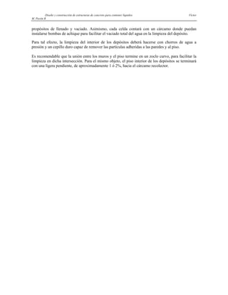 Diseño y construcción de estructuras de concreto para contener líquidos Víctor
M. Pavón R
propósitos de llenado y vaciado. Asimismo, cada celda contará con un cárcamo donde puedan
instalarse bombas de achique para facilitar el vaciado total del agua en la limpieza del depósito.
Para tal efecto, la limpieza del interior de los depósitos deberá hacerse con chorros de agua a
presión y un cepillo duro capaz de remover las partículas adheridas a las paredes y al piso.
Es recomendable que la unión entre los muros y el piso termine en un zoclo curvo, para facilitar la
limpieza en dicha intersección. Para el mismo objeto, el piso interior de los depósitos se terminará
con una ligera pendiente, de aproximadamente 1 ó 2%, hacia el cárcamo recolector.
 