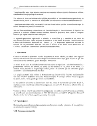 Diseño y construcción de estructuras de concreto para contener líquidos Víctor
M. Pavón R
También pueden tener lugar algunos cambios anormales de volumen debido al ataque de sulfatos,
reacciones álcalis-agregado y otras causas.
Una manera de reducir al mínimo estos efectos perjudiciales al funcionamiento de la estructura, es
la de dotarla de juntas, en las cuales se asimilen los movimientos que experimenta dicha estructura.
También es costumbre dejar juntas deliberadas en el concreto al quedar terminada una etapa de
colado. Estas son las juntas de construcción.
Sea cual fuere su objeto y características, en los depósitos para el almacenamiento de líquidos, las
juntas en el concreto deberán sellarse mediante bandas de polivinilo, hule, metal o cualquier
material que impida las filtraciones del líquido.
El ingeniero proyectista especificará el número, la localización y el refuerzo en las juntas de
movimiento necesarias. Todas las juntas se mostrarán en los planos de diseño. En el informe del
Comité 504 del Instituto Americano del Concreto (ACI) se proporciona información adicional en
relación con las juntas (ACI 504R-90, Guía para el Sellado de las Juntas en las Estructuras de
Concreto. En 1997 fue confirmada la aprobación de este Informe).
7.2. Aplicaciones
Cuando se utilizan los elementos o cuñas de cortante en muros esbeltos, se deberá tener especial
cuidado con la colocación adecuada del dispositivo de retención del agua, pues en caso de que esta
colocación resulte defectuosa, podrá dar lugar a filtraciones.
El diseño de las losas de cubierta deberá tomar en cuenta la exposición a un ambiente húmedo y
posiblemente corrosivo del interior, así como los movimientos de las juntas en los muros. Lo
anterior puede preveerse si se prolongan dichas juntas a la cubierta, ya sea colocando apoyos
deslizantes o utilizando materiales flexibles.
Los apoyos diseñados para permitir el deslizamiento de concreto sobre concreto, frecuentemente
dan como resultado problemas tales como descascaramiento de las vigas-cornisa, donde se apoyan
las trabes, muros y losas, por lo que no son recomendables.
Se han utilizado con éxito las separaciones entre las juntas de movimiento del orden de 23 m,
empleándose un concreto de contracción compensada, con un 0.3% de acero de refuerzo total en
ambas caras.
Cuando se utilice concreto de contracción compensada, los detalles constructivos se desarrollarán
de acuerdo con las recomendaciones de ACI 223 (Informe ACI 223-98 [Propuesto] Standard
Practice for the Use of Shrinkage Compensating Concrete).
7.3. Tipos de juntas
Básicamente, se consideran dos tipos de juntas en el concreto para las estructuras de los depósitos:
de construcción y de movimiento.
7.3.1. Juntas de construcción
 