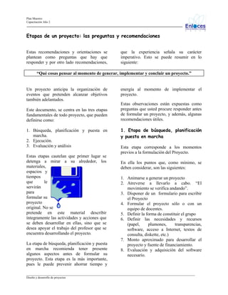 Plan Maestro
Capacitación Año 2

Etapas de un proyecto: las preguntas y recomendaciones
Estas recomendaciones y orientaciones se
plantean como preguntas que hay que
responder y por otro lado recomendaciones,

que la experiencia señala su carácter
imperativo. Esto se puede resumir en lo
siguiente:

“Qué cosas pensar al momento de generar, implementar y concluir un proyecto.”

Un proyecto anticipa la organización de
eventos que pretenden alcanzar objetivos
también adelantados.
Este documento, se centra en las tres etapas
fundamentales de todo proyecto, que pueden
definirse como:
1. Búsqueda, planificación y puesta en
marcha.
2. Ejecución.
3. Evaluación y análisis
Estas etapas cautelan que primer lugar se
detenga a mirar a su alrededor, los
materiales,
espacios y
tiempos
que
le
servirán
para
formular su
proyecto
original. No se
pretende en este material describir
íntegramente las actividades y acciones que
se deben desarrollar en ellas, sino que se
desea apoyar el trabajo del profesor que se
encuentra desarrollando el proyecto.
La etapa de búsqueda, planificación y puesta
en marcha recomienda tener presente
algunos aspectos antes de formular su
proyecto. Esta etapa es la más importante,
pues le puede prevenir ahorrar tiempo y

energía al momento de implementar el
proyecto.
Estas observaciones están expuestas como
preguntas que usted procure responder antes
de formular un proyecto, y además, algunas
recomendaciones útiles.
1. Etapa de búsqueda, planificación
y puesta en marcha
Esta etapa corresponde a los momentos
previos a la formulación del Proyecto.
En ella los puntos que, como mínimo, se
deben considerar, son las siguientes:
1. Animarse a generar un proyecto
2. Atreverse a llevarlo a cabo. “El
movimiento se verifica andando”.
3. Disponer de un formulario para escribir
el Proyecto
4. Formular el proyecto sólo o con un
equipo de docentes.
5. Definir la forma de constituir el grupo
6. Definir las necesidades y recursos
(papel,
plumones,
transparencias,
software, acceso a Internet, textos de
consulta, diskette, etc.)
7. Monto aproximado para desarrollar el
proyecto y fuente de financiamiento.
8. Evaluación y adquisición del software
necesario.

_________________________________________________________________________________________________________________
Diseño y desarrollo de proyectos

 