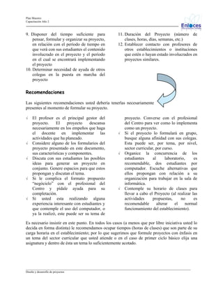 Plan Maestro
Capacitación Año 2

9. Disponer del tiempo suficiente para
pensar, formular y organizar su proyecto,
en relación con el período de tiempo en
que verá con sus estudiantes el contenido
involucrado en el proyecto y el período
en el cual se encontrará implementando
el proyecto
10. Determinar necesidad de ayuda de otros
colegas en la puesta en marcha del
proyecto

11. Duración del Proyecto (número de
clases, horas, días, semanas, etc.)
12. Establecer contacto con profesores de
otros establecimientos o instituciones
que estén o hayan estado involucrados en
proyectos similares.

Recomendaciones
Las siguientes recomendaciones usted debería tenerlas necesariamente
presentes al momento de formular su proyecto.
√

√

√

√

√

El profesor es el principal gestor del
proyecto.
El
proyecto
descansa
necesariamente en los empeños que haga
el docente en implementar las
actividades que ha planeado.
Considere alguno de los formularios del
proyecto presentado en este documento,
sus características y componentes.
Discuta con sus estudiantes las posibles
ideas para generar un proyecto en
conjunto. Genere espacios para que estos
propongan y discutan el tema.
Si le complica el formato propuesto
“negócielo” con el profesional del
Centro y pídale ayuda para su
completación.
Si usted esta realizando alguna
experiencia interesante con estudiantes y
que contemple el uso del computador, o
ya la realizó, este puede ser su tema de

√

√

√

proyecto. Converse con el profesional
del Centro para ver como lo implementa
como un proyecto.
Si el proyecto lo formulará en grupo,
busque alguna afinidad con sus colegas.
Esta puede ser, por tema, por nivel,
sector curricular, por curso.
Organice la concurrencia de los
estudiantes
al
laboratorio,
es
recomendable, dos estudiantes por
computador. Escuche alternativas que
ellos propongan con relación a su
organización para trabajar en la sala de
informática.
Contemple su horario de clases para
llevar a cabo el Proyecto (al realizar las
actividades
propuestas,
no
es
recomendable
alterar
el
normal
funcionamiento del establecimiento).

Es necesario insistir en este punto. En todos los casos (a menos que por libre iniciativa usted lo
decida en forma distinta) le recomendamos ocupar tiempos (horas de clases) que son parte de su
carga horaria en el establecimiento; por lo que sugerimos que formule proyectos con énfasis en
un tema del sector curricular que usted atiende o en el caso de primer ciclo básico elija una
asignatura y dentro de ésta un tema lo suficientemente acotado.

_________________________________________________________________________________________________________________
Diseño y desarrollo de proyectos

 