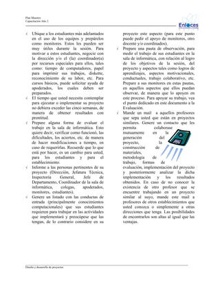 Plan Maestro
Capacitación Año 2

√

√

√

√

√

Ubique a los estudiantes más adelantados
en el uso de los equipos y prepárelos
como monitores. Estos les pueden ser
muy útiles durante la sesión. Para
motivar a estos estudiantes, negocie con
la dirección y/o el (la) coordinador(a)
por recursos especiales para ellos, tales
como: tiempo de computadores, papel
para imprimir sus trabajos, diskette,
reconocimiento de su labor, etc. Para
cursos básicos, puede solicitar ayuda de
apoderados, los cuales deben ser
preparados.
El tiempo que usted necesita contemplar
para ejecutar o implementar su proyecto
no debiera exceder las cinco semanas, de
manera de obtener resultados con
prontitud.
Prepare alguna forma de evaluar el
trabajo en la sala de informática. Esto
quiere decir, verificar como funcionó, las
dificultades, los aciertos, etc. de manera
de hacer modificaciones a tiempo, en
caso de requerirlas. Recuerde que lo que
está por hacer, es un cambio para usted,
para los estudiantes y para el
establecimiento.
Informe a las personas pertinentes de su
proyecto (Dirección, Jefatura Técnica,
Inspectoría
General,
Jefe
de
Departamento, Coordinador de la sala de
informática,
colegas,
apoderados,
monitores, estudiantes).
Genere un listado con las conductas de
entrada (principalmente conocimientos
computacionales) que sus estudiantes
requieren para trabajar en las actividades
que implementará y preocúpese que las
tengan, de lo contrario considere en su

√

√

proyecto este aspecto (para este punto
puede pedir el apoyo de monitores, otro
docente y/o coordinados).
Prepare una pauta de observación, para
medir el trabajo de sus estudiantes en la
sala de informática, con relación al logro
de los objetivos de la sesión, del
proyecto y aspectos tales como logros de
aprendizajes, aspectos motivacionales,
conductuales, trabajo colaborativo, etc.
Prepare a sus monitores en estas pautas,
en aquellos aspectos que ellos puedan
observar, de manera que lo apoyen en
este proceso. Para apoyar su trabajo, vea
el punto dedicado en este documento a la
Evaluación.
Mande un mail a aquellos profesores
que sepa usted que están en proyectos
similares. Genere un contacto que les
permita
colaborase
mutuamente
en
la
generación
del
proyecto,
la
construcción
de
materiales,
metodología
de
trabajo,
formas
de
evaluación, implementación del proyecto
y posteriormente analizar la dicha
implementación y los resultados
obtenidos. En caso de no conocer la
existencia de otro profesor que se
encuentre trabajando en un proyecto
similar al suyo, mande este mail a
profesores de otros establecimientos que
usted conozca o simplemente a otras
direcciones que tenga. Las posibilidades
de encontrarlos son altas al igual que las
ventajas.

_________________________________________________________________________________________________________________
Diseño y desarrollo de proyectos

 