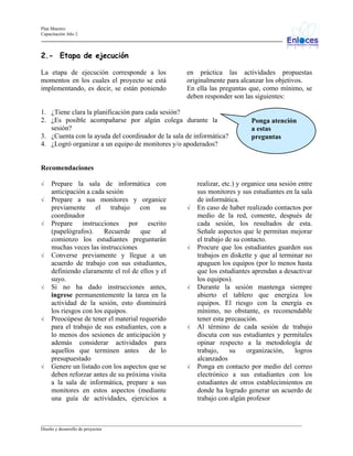 Plan Maestro
Capacitación Año 2

2.- Etapa de ejecución
La etapa de ejecución corresponde a los
momentos en los cuales el proyecto se está
implementando, es decir, se están poniendo

en práctica las actividades propuestas
originalmente para alcanzar los objetivos.
En ella las preguntas que, como mínimo, se
deben responder son las siguientes:

1. ¿Tiene clara la planificación para cada sesión?
2. ¿Es posible acompañarse por algún colega durante la
sesión?
3. ¿Cuenta con la ayuda del coordinador de la sala de informática?
4. ¿Logró organizar a un equipo de monitores y/o apoderados?

Ponga atención
a estas
preguntas

Recomendaciones
√
√

√

√

√

√

√

Prepare la sala de informática con
anticipación a cada sesión
Prepare a sus monitores y organice
previamente el trabajo con su
coordinador
Prepare instrucciones por escrito
(papelógrafos).
Recuerde
que
al
comienzo los estudiantes preguntarán
muchas veces las instrucciones
Converse previamente y llegue a un
acuerdo de trabajo con sus estudiantes,
definiendo claramente el rol de ellos y el
suyo.
Si no ha dado instrucciones antes,
ingrese permanentemente la tarea en la
actividad de la sesión, esto disminuirá
los riesgos con los equipos.
Preocúpese de tener el material requerido
para el trabajo de sus estudiantes, con a
lo menos dos sesiones de anticipación y
además considerar actividades para
aquellos que terminen antes de lo
presupuestado
Genere un listado con los aspectos que se
deben reforzar antes de su próxima visita
a la sala de informática, prepare a sus
monitores en estos aspectos (mediante
una guía de actividades, ejercicios a

√

√

√

√

√

realizar, etc.) y organice una sesión entre
sus monitores y sus estudiantes en la sala
de informática.
En caso de haber realizado contactos por
medio de la red, comente, después de
cada sesión, los resultados de esta.
Señale aspectos que le permitan mejorar
el trabajo de su contacto.
Procure que los estudiantes guarden sus
trabajos en diskette y que al terminar no
apaguen los equipos (por lo menos hasta
que los estudiantes aprendan a desactivar
los equipos).
Durante la sesión mantenga siempre
abierto el tablero que energiza los
equipos. El riesgo con la energía es
mínimo, no obstante, es recomendable
tener esta precaución.
Al término de cada sesión de trabajo
discuta con sus estudiantes y permítales
opinar respecto a la metodología de
trabajo,
su
organización,
logros
alcanzados
Ponga en contacto por medio del correo
electrónico a sus estudiantes con los
estudiantes de otros establecimientos en
donde ha logrado generar un acuerdo de
trabajo con algún profesor

_________________________________________________________________________________________________________________
Diseño y desarrollo de proyectos

 