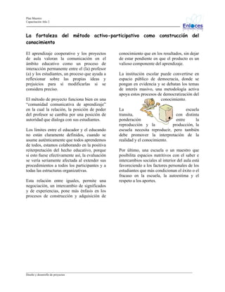 Plan Maestro
Capacitación Año 2

La fortaleza del método activo-participativo como construcción del
conocimiento
El aprendizaje cooperativo y los proyectos
de aula valoran la comunicación en el
ámbito educativo como un proceso de
interacción permanente entre el (la) profesor
(a) y los estudiantes, un proceso que ayuda a
reflexionar sobre las propias ideas y
prejuicios para sí modificarlas si se
considera preciso.
El método de proyecto funciona bien en una
“comunidad comunicativa de aprendizaje”
en la cual la relación, la posición de poder
del profesor se cambia por una posición de
autoridad que dialoga con sus estudiantes.
Los límites entre el educador y el educando
no están claramente definidos, cuando se
asume auténticamente que todos aprendemos
de todos, estamos colaborando en la positiva
reiterpretación del hecho educativo, porque
si esto fuese efectivamente así, la evaluación
se vería seriamente afectada al extender sus
procedimientos a todos los participantes y a
todas las estructuras organizativas.
Esta relación entre iguales, permite una
negociación, un intercambio de significados
y de experiencias, pone más énfasis en los
procesos de construcción y adquisición de

conocimiento que en los resultados, sin dejar
de estar pendiente en que el producto es un
valioso componente del aprendizaje.
La institución escolar puede convertirse en
espacio público de democracia, donde se
pongan en evidencia y se debatan los temas
de interés masivo, una metodología activa
apoya estos procesos de democratización del
conocimiento.
La
escuela
transita,
con distinta
ponderación
entre
la
reproducción y la
producción, la
escuela necesita reproducir, pero también
debe promover la interpretación de la
realidad y el conocimiento.
Por último, una escuela o un maestro que
posibilita espacios nutritivos con el saber e
intercambios sociales al interior del aula está
favoreciendo a los factores personales de los
estudiantes que más condicionan el éxito o el
fracaso en la escuela, la autoestima y el
respeto a los aportes.

_________________________________________________________________________________________________________________
Diseño y desarrollo de proyectos

 