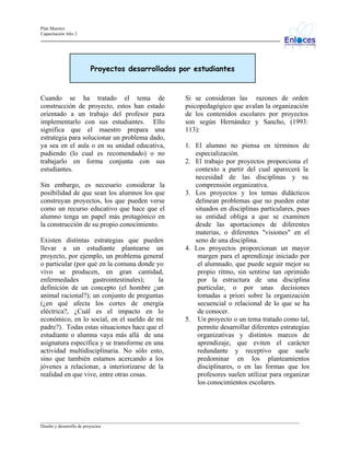 Plan Maestro
Capacitación Año 2

Proyectos desarrollados por estudiantes

Cuando se ha tratado el tema de
construcción de proyecto, estos han estado
orientado a un trabajo del profesor para
implementarlo con sus estudiantes. Ello
significa que el maestro prepara una
estrategia para solucionar un problema dado,
ya sea en el aula o en su unidad educativa,
pudiendo (lo cual es recomendado) o no
trabajarlo en forma conjunta con sus
estudiantes.
Sin embargo, es necesario considerar la
posibilidad de que sean los alumnos los que
construyan proyectos, los que pueden verse
como un recurso educativo que hace que el
alumno tenga un papel más protagónico en
la construcción de su propio conocimiento.
Existen distintas estrategias que pueden
llevar a un estudiante plantearse un
proyecto, por ejemplo, un problema general
o particular (por qué en la comuna donde yo
vivo se producen, en gran cantidad,
enfermedades
gastrointestinales);
la
definición de un concepto (el hombre ¿un
animal racional?); un conjunto de preguntas
(¿en qué afecta los cortes de energía
eléctrica?, ¿Cuál es el impacto en lo
económico, en lo social, en el sueldo de mi
padre?). Todas estas situaciones hace que el
estudiante o alumna vaya más allá de una
asignatura específica y se transforme en una
actividad multidisciplinaria. No sólo esto,
sino que también estamos acercando a los
jóvenes a relacionar, a interiorizarse de la
realidad en que vive, entre otras cosas.

Si se consideran las razones de orden
psicopedagógico que avalan la organización
de los contenidos escolares por proyectos
son según Hernández y Sancho, (1993:
113):
1. El alumno no piensa en términos de
especialización.
2. El trabajo por proyectos proporciona el
contexto a partir del cual aparecerá la
necesidad de las disciplinas y su
comprensión organizativa.
3. Los proyectos y los temas didácticos
delinean problemas que no pueden estar
situados en disciplinas particulares, pues
su entidad obliga a que se examinen
desde las aportaciones de diferentes
materias, o diferentes "visiones" en el
seno de una disciplina.
4. Los proyectos proporcionan un mayor
margen para el aprendizaje iniciado por
el alumnado, que puede seguir mejor su
propio ritmo, sin sentirse tan oprimido
por la estructura de una disciplina
particular, o por unas decisiones
tomadas a priori sobre la organización
secuencial o relacional de lo que se ha
de conocer.
5. Un proyecto o un tema tratado como tal,
permite desarrollar diferentes estrategias
organizativas y distintos marcos de
aprendizaje, que eviten el carácter
redundante y receptivo que suele
predominar en los planteamientos
disciplinares, o en las formas que los
profesores suelen utilizar para organizar
los conocimientos escolares.

_________________________________________________________________________________________________________________
Diseño y desarrollo de proyectos

 