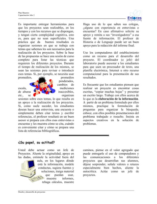 Plan Maestro
Capacitación Año 2

Es importante entregar herramientas para
que los proyectos sean realizables, en los
tiempos y con los recursos que se dispongan,
y tengan cierta complejidad cognitiva, esto
es, para que no sean superficiales. Una
práctica que da
buenos resultados es
organizar sesiones en que se trabaja con
temas que sabemos les son necesarios para la
realización de los proyectos. Sobre la base
de las propuestas se hace una sesión de curso
completo para listar las técnicas que
requieren los diferentes proyectos. Durante
el tiempo de realización de los mismos, se
usan las sesiones para revisar o introducir
esos temas. Si, por ejemplo, se necesita usar
promedios,
promedios
ponderados,
cambios de
escala,
mediciones
de alturas
inaccesibles,
etc.,
se
organizan
sesiones sobre esos temas, lo que resulta en
un apoyo a la realización de los proyectos.
Si, como suele suceder, los estudiantes
desean hacer una entrevista, una encuesta o
simplemente deben citar textos y escribir
referencias, el profesor resultará en un buen
asesor si prepara con ellos esas entrevistas o
encuestas y les muestra cómo se cita, cuándo
es conveniente citar y cómo se prepara una
lista de referencias bibliográficas.

Haga uso de lo que saben sus colegas,
¿alguno con experiencia en entrevistas o
encuestas? En caso afirmativo solicite su
apoyo y remita a sus “investigadores” a esa
fuente de información. El profesor de
Historia o de Lenguaje puede ser un buen
apoyo para la redacción del informe final.
Use los computadores del establecimiento
como un recurso para el desarrollo del
proyecto. El coordinador (o jefe) del
laboratorio puede asesorar a los estudiantes
para que usen un procesador de texto, una
planilla electrónica, Internet u otro recurso
computacional para la presentación de sus
resultados.
Es frecuente que los estudiantes piensen que
realizar un proyecto es encontrar cosas
escritas, “copiar muchas hojas” y presentar
un escrito largo. Trabaje con ellos acerca de
lo que es la elaboración de la información.
A partir de un problema formulado por ellos
mismos, practique la formulación de
preguntas para organizar la búsqueda;
esboce, con ellos posibles presentaciones del
problema trabajado o resuelto. Insista en
aspectos creativos en la solución de
problemas.

¿Su papel, su actitud?
Usted debe actuar como un Jefe de
Proyectos. Aliente la originalidad, apoye en
las dudas, estimule la actividad fuera del
aula, en los lugares dónde
está la información, modele
conductas, sugiera fuentes y
soluciones, traiga material
que puedan usar,
muestre
informes,
rehaga cálculos, muestre

caminos, piense en el valor agregado que
puede entregarle el uso de computadores y
las comunicaciones a los diferentes
proyectos que desarrollan sus alumnos,
déjese sorprender, señale valores o retazos
especialmente bien hechos, aliente la
autocrítica. Actúe como un jefe de
proyectos.

_________________________________________________________________________________________________________________
Diseño y desarrollo de proyectos

 
