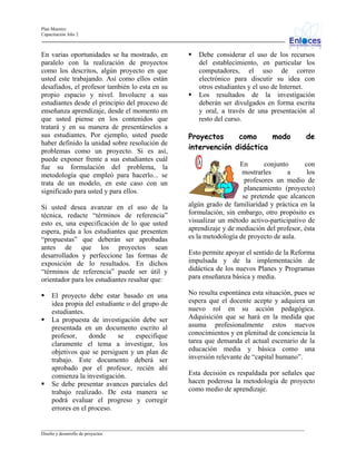 Plan Maestro
Capacitación Año 2

En varias oportunidades se ha mostrado, en
paralelo con la realización de proyectos
como los descritos, algún proyecto en que
usted este trabajando. Así como ellos están
desafiados, el profesor también lo esta en su
propio espacio y nivel. Involucre a sus
estudiantes desde el principio del proceso de
enseñanza aprendizaje, desde el momento en
que usted piense en los contenidos que
tratará y en su manera de presentárselos a
sus estudiantes. Por ejemplo, usted puede
haber definido la unidad sobre resolución de
problemas como un proyecto. Si es así,
puede exponer frente a sus estudiantes cuál
fue su formulación del problema, la
metodología que empleó para hacerlo... se
trata de un modelo, en este caso con un
significado para usted y para ellos.
Si usted desea avanzar en el uso de la
técnica, redacte “términos de referencia”
esto es, una especificación de lo que usted
espera, pida a los estudiantes que presenten
“propuestas” que deberán ser aprobadas
antes de que los proyectos sean
desarrollados y perfeccione las formas de
exposición de lo resultados. En dichos
“términos de referencia” puede ser útil y
orientador para los estudiantes resaltar que:
El proyecto debe estar basado en una
idea propia del estudiante o del grupo de
estudiantes.
La propuesta de investigación debe ser
presentada en un documento escrito al
profesor,
donde
se
especifique
claramente el tema a investigar, los
objetivos que se persiguen y un plan de
trabajo. Este documento deberá ser
aprobado por el profesor, recién ahí
comienza la investigación.
Se debe presentar avances parciales del
trabajo realizado. De esta manera se
podrá evaluar el progreso y corregir
errores en el proceso.

Debe considerar el uso de los recursos
del establecimiento, en particular los
computadores, el uso de correo
electrónico para discutir su idea con
otros estudiantes y el uso de Internet.
Los resultados de la investigación
deberán ser divulgados en forma escrita
y oral, a través de una presentación al
resto del curso.

Proyectos
como
modo
intervención didáctica

de

En
conjunto
con
mostrarles
a
los
profesores un medio de
planeamiento (proyecto)
se pretende que alcancen
algún grado de familiaridad y práctica en la
formulación, sin embargo, otro propósito es
visualizar un método activo-participativo de
aprendizaje y de mediación del profesor, ésta
es la metodología de proyecto de aula.
Esto permite apoyar el sentido de la Reforma
impulsada y de la implementación de
didáctica de los nuevos Planes y Programas
para enseñanza básica y media.
No resulta espontánea esta situación, pues se
espera que el docente acepte y adquiera un
nuevo rol en su acción pedagógica.
Adquisición que se hará en la medida que
asuma profesionalmente estos nuevos
conocimientos y en plenitud de conciencia la
tarea que demanda el actual escenario de la
educación media y básica como una
inversión relevante de “capital humano”.
Esta decisión es respaldada por señales que
hacen poderosa la metodología de proyecto
como medio de aprendizaje.

_________________________________________________________________________________________________________________
Diseño y desarrollo de proyectos

 