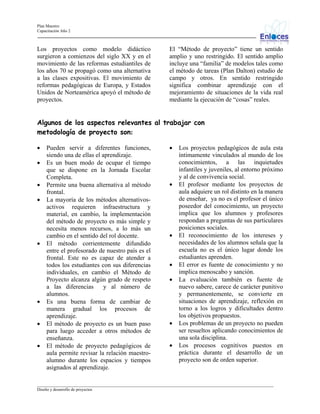 Plan Maestro
Capacitación Año 2

Los proyectos como modelo didáctico
surgieron a comienzos del siglo XX y en el
movimiento de las reformas estudiantiles de
los años 70 se propagó como una alternativa
a las clases expositivas. El movimiento de
reformas pedagógicas de Europa, y Estados
Unidos de Norteamérica apoyó el método de
proyectos.

El “Método de proyecto” tiene un sentido
amplio y uno restringido. El sentido amplio
incluye una “familia” de modelos tales como
el método de tareas (Plan Dalton) estudio de
campo y otros. En sentido restringido
significa combinar aprendizaje con el
mejoramiento de situaciones de la vida real
mediante la ejecución de “cosas” reales.

Algunos de los aspectos relevantes al trabajar con
metodología de proyecto son:
•
•
•
•

•

•
•
•

Pueden servir a diferentes funciones,
siendo una de ellas el aprendizaje.
Es un buen modo de ocupar el tiempo
que se dispone en la Jornada Escolar
Completa.
Permite una buena alternativa al método
frontal.
La mayoría de los métodos alternativosactivos requieren infraestructura y
material, en cambio, la implementación
del método de proyecto es más simple y
necesita menos recursos, a lo más un
cambio en el sentido del rol docente.
El método corrientemente difundido
entre el profesorado de nuestro país es el
frontal. Este no es capaz de atender a
todos los estudiantes con sus diferencias
individuales, en cambio el Método de
Proyecto alcanza algún grado de respeto
a las diferencias
y al número de
alumnos.
Es una buena forma de cambiar de
manera gradual los procesos de
aprendizaje.
El método de proyecto es un buen paso
para luego acceder a otros métodos de
enseñanza.
El método de proyecto pedagógicos de
aula permite revisar la relación maestroalumno durante los espacios y tiempos
asignados al aprendizaje.

•

•

•

•
•

•
•

Los proyectos pedagógicos de aula esta
íntimamente vinculados al mundo de los
conocimientos, a las inquietudes
infantiles y juveniles, al entorno próximo
y al de convivencia social.
El profesor mediante los proyectos de
aula adquiere un rol distinto en la manera
de enseñar, ya no es el profesor el único
poseedor del conocimiento, un proyecto
implica que los alumnos y profesores
respondan a preguntas de sus particulares
posiciones sociales.
El reconocimiento de los intereses y
necesidades de los alumnos señala que la
escuela no es el único lugar donde los
estudiantes aprenden.
El error es fuente de conocimiento y no
implica menoscabo y sanción.
La evaluación también es fuente de
nuevo sabere, carece de carácter punitivo
y permanentemente, se convierte en
situaciones de aprendizaje, reflexión en
torno a los logros y dificultades dentro
los objetivos propuestos.
Los problemas de un proyecto no pueden
ser resueltos aplicando conocimientos de
una sola disciplina.
Los procesos cognitivos puestos en
práctica durante el desarrollo de un
proyecto son de orden superior.

_________________________________________________________________________________________________________________
Diseño y desarrollo de proyectos

 